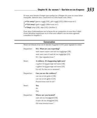 Si vous avez besoin d’exiger que quelqu’un s’éloigne de vous ou vous laisse
tranquille, faites-le avec conviction et à très haute voix. Dites :
⻬ Go away! (gueou e-ouèï [UK], gôô e-ouèï [US]) (Allez-vous en !)
⻬ Get away! (guèt e-ouéï) (Allez-vous en !)
⻬ Stop! (stop [UK], stâp [US]) (Arrêtez !)
Pour plus d’informations sur la façon de se comporter si vous êtes l’objet
d’une attention importune ou si vous avez affaire à un inconnu agressif,
consultez le chapitre 4.
Conversation
Henri est témoin d’un vol et décide d’appeler le 911 pour signaler le crime.
Dispatcher : 911. What are you reporting?
naïn ouaen ouaen ouot ââ iou ri-pôô-tign [UK]
naïn ouen ouen h’ouât ââ iou ri-pôô-tign [US]
911. Que signalez-vous ?
Henri : A robbery. It’s happening right now!
e ro-be-ri its h’a-pe-nign raït naou [UK]
e râ-be-ri its h’a-pe-nign raït naou [US]
Un vol. Il a lieu en ce moment !
Dispatcher : Can you see the robbery?
can iou sii de ro-be-ri [UK]
can iou sii de râ-be-ri [US]
Pouvez-vous voir le vol ?
Henri : Yes.
iès
Oui.
Dispatcher : Where are you located?
ouèe ââ iou leou-kéï-tid [UK]
h’ouèe ââ iou lôô-kéï-tid [US]
Où vous trouvez-vous ?
353
Chapitre 16 : Au secours ! – Que faire en cas d’urgence
 