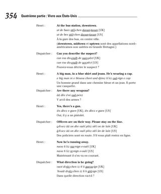 Henri : At the bus station, downtown.
at de baes stéï-chen daoun-taoun [UK]
at de bes stéï-chen daoun-taoun [US]
À la gare des bus, en centre ville.
(downtown, midtown et uptown sont des appellations nord--
américaines non usitées en Grande Bretagne.)
Dispatcher : Can you describe the suspect?
can iou dis-craïb de saes-pèct [UK]
can iou dis-craïb de ses-pèct [US]
Pouvez-vous décrire le suspect ?
Henri : A big man, in a blue shirt and jeans. He’s wearing a cap.
e big man in e blouou cheet and djiinz h’iiz ouè-rign e cap
Un homme grand dans une chemise bleue et un jean. Il porte
une casquette.
Dispatcher : Are there any weapons?
ââ dèe é-ni ouè-penz
Y a-t-il des armes ?
Henri : Yes, there’s a gun.
iès dèez e gaen [UK], iès dèez e guen [US]
Oui, il y a un pistolet.
Dispatcher : Officers are on their way. Please stay on the line.
o-fi-sez ââ on dèe ouèï pliiz stèï on de laïn [UK]
â-fi-sez ââ on dèe ouéï pliiz stèï ân de laïn [US]
Des policiers sont en route. S’il vous plaît restez en ligne.
Henri : Now he’s running away.
naou h’iiz rae-nign e-ouèï [UK]
naou h’iiz re-nign e-ouèï [US]
Maintenant il s’en va en courant.
Dispatcher : What direction is he going?
ouot di-rèc-chen iz h’ii gueou-ign [UK]
‘houât di-rèc-chen iz h’ii gôô-ign [US]
Dans quelle direction va-t-il ?
354 Quatrième partie : Vivre aux États-Unis
 