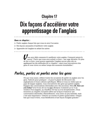Chapitre 17
Dix façons d’accélérer votre
apprentissage de l’anglais
Dans ce chapitre :
䊳 Parler anglais chaque fois que vous en avez l’occasion
䊳 Des façons amusantes d’améliorer votre anglais
䊳 Apprendre de l’anglais en aidant les autres
Vous avez déjà commencé à améliorer votre anglais. Comment puis-je le
savoir ? Parce que vous avez acheté ce livre – une sage décision. En plus
de lire ce livre, vous pouvez apprendre l’anglais encore plus vite en
appliquant les dix méthodes de ce chapitre – ainsi vous rencontrerez des
gens et vous vivrez en même temps des moments formidables !
Parlez, parlez et parlez avec les gens
Où que vous soyez, utilisez toutes les occasions de parler en anglais avec les
gens. Faites-le pour pratiquer – et pour le plaisir de découvrir des
anglophones et leurs cultures spécifiques. Même si vous ne visitez pas un
pays de langue anglaise, vous rencontrerez des gens qui parlent anglais.
Engagez des conversations informelles avec des inconnus. Dites Hi. How are
you today? (h’aï h’aou ââ iou tou-dèï) (Bonjour. Comment ça va ?) au
vendeur d’un magasin, au chauffeur de bus ou à la réceptionniste. (Vous
trouverez au chapitre 3 d’autres idées sur la façon d’amorcer une
conversation informelle.) Naturellement, vous serez un peu intimidé, mais
c’est sans importance ! Arborez un sourire et parlez quand même. Chaque
fois que vous le ferez, vous bénéficierez d’une leçon d’anglais gratuite !
 