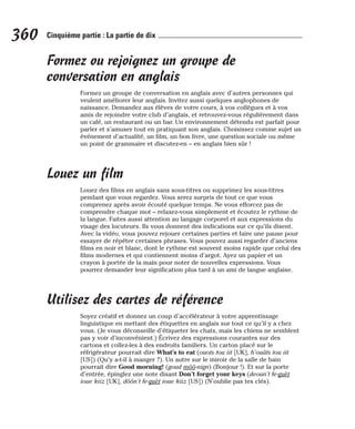 Formez ou rejoignez un groupe de
conversation en anglais
Formez un groupe de conversation en anglais avec d’autres personnes qui
veulent améliorer leur anglais. Invitez aussi quelques anglophones de
naissance. Demandez aux élèves de votre cours, à vos collègues et à vos
amis de rejoindre votre club d’anglais, et retrouvez-vous régulièrement dans
un café, un restaurant ou un bar. Un environnement détendu est parfait pour
parler et s’amuser tout en pratiquant son anglais. Choisissez comme sujet un
événement d’actualité, un film, un bon livre, une question sociale ou même
un point de grammaire et discutez-en – en anglais bien sûr !
Louez un film
Louez des films en anglais sans sous-titres ou supprimez les sous-titres
pendant que vous regardez. Vous serez surpris de tout ce que vous
comprenez après avoir écouté quelque temps. Ne vous efforcez pas de
comprendre chaque mot – relaxez-vous simplement et écoutez le rythme de
la langue. Faites aussi attention au langage corporel et aux expressions du
visage des locuteurs. Ils vous donnent des indications sur ce qu’ils disent.
Avec la vidéo, vous pouvez rejouer certaines parties et faire une pause pour
essayer de répéter certaines phrases. Vous pouvez aussi regarder d’anciens
films en noir et blanc, dont le rythme est souvent moins rapide que celui des
films modernes et qui contiennent moins d’argot. Ayez un papier et un
crayon à portée de la main pour noter de nouvelles expressions. Vous
pourrez demander leur signification plus tard à un ami de langue anglaise.
Utilisez des cartes de référence
Soyez créatif et donnez un coup d’accélérateur à votre apprentissage
linguistique en mettant des étiquettes en anglais sur tout ce qu’il y a chez
vous. (Je vous déconseille d’étiqueter les chats, mais les chiens ne semblent
pas y voir d’inconvénient.) Écrivez des expressions courantes sur des
cartons et collez-les à des endroits familiers. Un carton placé sur le
réfrigérateur pourrait dire What’s to eat (ouots tou iit [UK], h’ouâts tou iit
[US]) (Qu’y a-t-il à manger ?). Un autre sur le miroir de la salle de bain
pourrait dire Good morning! (goud môô-nign) (Bonjour !). Et sur la porte
d’entrée, épinglez une note disant Don’t forget your keys (deoun’t fe-guèt
ioue kiiz [UK], dôôn’t fe-guèt ioue kiiz [US]) (N’oublie pas tes clés).
360 Cinquième partie : La partie de dix
 