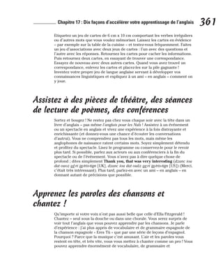Etiquetez un jeu de cartes de 6 cm x 10 cm comportant les verbes irréguliers
ou d’autres mots que vous voulez mémoriser. Laissez les cartes en évidence
– par exemple sur la table de la cuisine – et testez-vous fréquemment. Faites
un jeu d’associations avec deux jeux de cartes : l’un avec des questions et
l’autre avec les réponses. Retournez les cartes pour cacher les informations.
Puis retournez deux cartes, en essayant de trouver une correspondance.
Essayez de nouveau avec deux autres cartes. Quand vous avez trouvé un
correspondance, enlevez les cartes et placez-les sur la pile gagnante !
Inventez votre propre jeu de langue anglaise servant à développer vos
connaissances linguistiques et expliquez à un ami – en anglais – comment on
y joue.
Assistez à des pièces de théâtre, des séances
de lecture de poèmes, des conférences
Sortez et bougez ! Ne restez pas chez vous chaque soir avec la tête dans un
livre d’anglais – pas même l’anglais pour les Nuls ! Assistez à un événement
ou un spectacle en anglais et vivez une expérience à la fois distrayante et
enrichissante (et donnez-vous une chance d’écouter les conversations
d’autrui). Vous ne comprendrez pas tous les mots, mais même les
anglophones de naissance ratent certains mots. Soyez simplement détendu
et profitez du spectacle. Lisez le programme ou conservez-le pour le revoir
plus tard. Si possible, parlez aux acteurs ou aux conférenciers à la fin du
spectacle ou de l’événement. Vous n’avez pas à dire quelque chose de
profond ; dites simplement Thank you, that was very interesting (dzanc iou
dat ouoz vé-ri in-tris-tign [UK], dzanc iou dat ouâz ve-ri in-tris-tign [US]) (Merci,
c’était très intéressant). Plus tard, parlez-en avec un ami – en anglais – en
donnant autant de précisions que possible.
Apprenez les paroles des chansons et
chantez !
Qu’importe si votre voix n’est pas aussi belle que celle d’Ella Fitzgerald !
Chantez – seul sous la douche ou dans une chorale. Vous serez surpris de
voir tout l’anglais que vous pouvez apprendre par les chansons. Je parle
d’expérience : j’ai plus appris de vocabulaire et de grammaire espagnole de
la chanson espagnole « Eres Tù » que par une série de leçons d’espagnol.
Pourquoi ? Parce que la musique c’est amusant. L’air et les paroles vous
restent en tête, et très vite, vous vous mettez à chanter comme un pro ! Vous
pouvez apprendre énormément de vocabulaire, de grammaire et
361
Chapitre 17 : Dix façons d’accélérer votre apprentissage de l’anglais
 