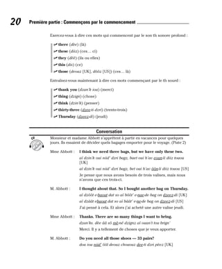 Exercez-vous à dire ces mots qui commencent par le son th sonore profond :
⻬ there (dèe) (là)
⻬ these (diiz) (ces… ci)
⻬ they (dèè) (ils ou elles)
⻬ this (dis) (ce)
⻬ those (deouz [UK], dôôz [US]) (ces… là)
Entraînez-vous maintenant à dire ces mots commençant par le th sourd :
⻬ thank you (dzan’k iou) (merci)
⻬ thing (dzign) (chose)
⻬ think (dzin’k) (penser)
⻬ thirty-three (dzee-ti dzri) (trente-trois)
⻬ Thursday (dzeez-di) (jeudi)
Conversation
Monsieur et madame Abbott s’apprêtent à partir en vacances pour quelques
jours. Ils essaient de décider quels bagages emporter pour le voyage. (Piste 2)
Mme Abbott : I think we need three bags, but we have only these two.
aï dzin’k oui niid’ dzri bagz, baet oui h’av eoun-li diiz touou
[UK]
aï dzin’k oui niid’ dzri bagz, bet oui h’av ôôn-li diiz touou [US]
Je pense que nous avons besoin de trois valises, mais nous
n’avons que ces trois-ci.
M. Abbott : I thought about that. So I bought another bag on Thursday.
aï dzôôt e-baout dat so aï bôôt’ e-nae-de bag on dzeez-di [UK]
aï dzâât ebaout dat so aï bâât’ e-ne-de bag on dzeez-di [US]
J’ai pensé à cela. Et alors j’ai acheté une autre valise jeudi.
Mme Abbott : Thanks. There are so many things I want to bring.
dzan’ks. dèe ââ sô mè-né dzignz aï ouan’t tou brign’
Merci. Il y a tellement de choses que je veux apporter.
M. Abbott : Do you need all those shoes — 33 pairs?
dou iou niid’ ôôl deouz chououz dee-ti dzri pèez [UK]
CD
20 Première partie : Commençons par le commencement
 