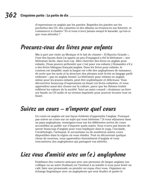 d’expressions en anglais par les paroles. Regardez les paroles sur les
pochettes des CD, des cassettes et des albums ou trouvez-en sur Internet, et
commencez à chanter ! Et si vous n’avez jamais essayé le karaoké, qu’est-ce
que vous attendez ?
Procurez-vous des livres pour enfants
Mis à part une visite au Mexique et le fait de chanter « El Rancho Grande »,
l’une des façons dont j’ai appris un peu d’espagnol a été la littérature – une
littérature facile, dans mon cas. Allez chercher des livres en anglais pour
enfants. (Vous pouvez prétendre que c’est pour vos enfants.) Demandez s’il y
a des livres bilingues français/anglais. Dans les livres pour enfants, le
contenu est simplifié, mais la langue est celle des anglophones de naissance,
de sorte que les mots et la structure des phrases sont écrits en langage parlé
ordinaire – pas en anglais formel. La littérature pour enfants en anglais,
même pour les jeunes enfants, peut être sophistiquée et délicieuse. Vous
découvrirez beaucoup d’expressions en lisant ces livres enfantins, et vous
apprendrez aussi des choses sur la culture, parce que les thèmes traités
reflètent les valeurs de la société. Voici un autre conseil : choisissez un livre
sur bande ou CD audio et sa version imprimée pour pouvoir écouter tout en
lisant.
Suivez un cours – n’importe quel cours
Un cours en anglais est une façon évidente d’apprendre l’anglais. Pourquoi
pas suivre un cours sur un sujet qui vous intéresse ? Si vous séjournez dans
un pays anglophone, renseignez-vous sur les différentes sortes de cours
accessibles au public sur n’importe quels sujets. Vous n’avez pas besoin de
savoir beaucoup d’anglais pour vous impliquer dans le yoga, l’escalade,
l’ornithologie, l’artisanat, le secourisme ou de nombreux autres cours
disponibles dans la région où vous résidez. Tout en découvrant quelque
chose de nouveau, vous apprendrez énormément d’anglais et vous
rencontrerez des anglophones qui partagent vos intérêts.
Liez vous d’amitié avec un(e) anglophone
Etablissez des contacts amicaux avec une personne de langue anglaise (un
collègue ou un autre étudiant) en l’invitant à se joindre à vous pour boire un
café, faire une promenade ou prendre un repas chez vous. Organisez un
échange linguistique avec un anglophone qui veut étudier et parler le
362 Cinquième partie : La partie de dix
 