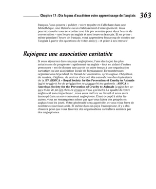 français. Vous pouvez « publier » votre requête en l’affichant dans une
bibliothèque, une librairie ou un établissement d’enseignement. Vous
pourrez ensuite vous rencontrer une fois par semaine pour deux heures de
conversation – une heure en anglais et une heure en français. Et en prime :
même pendant l’heure de français, vous apprendrez beaucoup de choses sur
l’anglais à partir des questions de votre ami(e) – et grâce à ses erreurs !
Rejoignez une association caritative
Si vous séjournez dans un pays anglophone, l’une des façon les plus
astucieuses de progresser rapidement en anglais – tout en aidant d’autres
personnes – est de donner une partie de votre temps à une organisation
caritative ou une association locale de bienfaisance. De nombreuses
organisations dépendent du travail de volontaires, qu’il s’agisse d’hôpitaux,
de musées, d’églises, de centres d’accueil des sans-abri ou des équivalents
de la SPA (RSPCA = Royal Society for the Prevention of Cruelty to Animals
(roï-el se-saï-e-ti foe de pri-vèn-chen ev crouou-el-ti tou a-ni-mels ; ASPCA =
American Society for the Prevention of Cruelty to Animals (a-mè-ri-ken se-
saï-e-ti foe de pri-vèn-chen ev crouou-el-ti tou a-ni-mels). La qualité de votre
anglais est sans importance ; vous vous mettrez au travail et vous serez
immergé dans un environnement anglophone. Étant occupé à aider les
autres, vous ne remarquerez même pas que vous faites des progrès en
anglais tous les jours. Votre générosité sera appréciée, et vous vous ferez de
nombreux nouveaux amis. Et même dans un pays francophone, il y a des
chances pour que vous trouviez des organisations caritatives animées par
des anglophones.
363
Chapitre 17 : Dix façons d’accélérer votre apprentissage de l’anglais
 