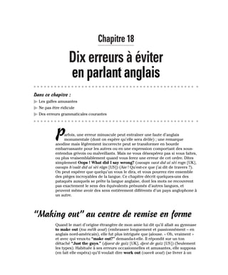 Chapitre 18
Dix erreurs à éviter
en parlant anglais
Dans ce chapitre :
䊳 Les gaffes amusantes
䊳 Ne pas être ridicule
䊳 Des erreurs grammaticales courantes
Parfois, une erreur minuscule peut entraîner une faute d’anglais
monumentale (dont on espère qu’elle sera drôle) ; une remarque
anodine mais légèrement incorrecte peut se transformer en bourde
embarrassante pour les autres ou en une expression comportant des sous-
entendus grivois ou malveillants. Mais ne vous désespérez pas si vous faites,
ou plus vraisemblablement quand vous ferez une erreur de cet ordre. Dites
simplement Oops ! What did I say wrong? (ououps ouot did aï sèï rogn [UK],
ououps h’ouât did aï sèï râgn [US]) (Aie ! Qu’est-ce que j’ai dit de travers ?).
On peut espérer que quelqu’un vous le dira, et vous pourrez rire ensemble
des pièges incroyables de la langue. Ce chapitre décrit quelques-uns des
pataquès auxquels se prête la langue anglaise, dont les mots ne recouvrent
pas exactement le sens des équivalents présumés d’autres langues, et
peuvent même avoir des sens entièrement différents d’un pays anglophone à
un autre.
“Making out” au centre de remise en forme
Quand le mari d’origine étrangère de mon amie lui dit qu’il allait au gymnase
to make out (tou méïk aout) (embrasser longuement et passionnément – en
anglais nord-américain), elle fut plus intriguée que jalouse. « Oh, vraiment »
et avec qui veux-tu “make out?” demanda-t-elle. Il répondit sur un ton
détaché “Just the guys.” (djaest de gaïz [UK], djest de gaïz [US]) (Seulement
les types). Habituée à ses erreurs occasionnelles et amusantes, elle supposa
(en fait elle espéra) qu’il voulait dire work out (oueek aout) (se livrer à un
 