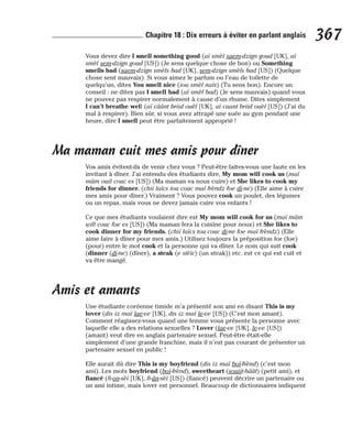 Vous devez dire I smell something good (aï smèl saem-dzign goud [UK], aï
smèl sem-dzign goud [US]) (Je sens quelque chose de bon) ou Something
smells bad (saem-dzign smèls bad [UK], sem-dzign smèls bad [US]) (Quelque
chose sent mauvais). Si vous aimez le parfum ou l’eau de toilette de
quelqu’un, dites You smell nice (iou smèl naïs) (Tu sens bon). Encore un
conseil : ne dites pas I smell bad (aï smèl bad) (Je sens mauvais) quand vous
ne pouvez pas respirer normalement à cause d’un rhume. Dites simplement
I can’t breathe well (aï câânt briid ouèl [UK], aï caant briid ouèl [US]) (J’ai du
mal à respirer). Bien sûr, si vous avez attrapé une suée au gym pendant une
heure, dire I smell peut être parfaitement approprié !
Ma maman cuit mes amis pour dîner
Vos amis évitent-ils de venir chez vous ? Peut-être faites-vous une faute en les
invitant à dîner. J’ai entendu des étudiants dire, My mom will cook us (maï
mâm ouil couc es [US]) (Ma maman va nous cuire) et She likes to cook my
friends for dinner. (chii laïcs tou couc maï frèndz foe di-ne) (Elle aime à cuire
mes amis pour dîner.) Vraiment ? Vous pouvez cook un poulet, des légumes
ou un repas, mais vous ne devez jamais cuire vos enfants !
Ce que mes étudiants voulaient dire est My mom will cook for us (maï mâm
will couc foe es [US]) (Ma maman fera la cuisine pour nous) et She likes to
cook dinner for my friends. (chii laïcs tou couc di-ne foe maï frèndz) (Elle
aime faire à dîner pour mes amis.) Utilisez toujours la préposition for (foe)
(pour) entre le mot cook et la personne qui va dîner. Le nom qui suit cook
(dinner (di-ne) (dîner), a steak (e stèïc) (un steak)) etc. est ce qui est cuit et
va être mangé.
Amis et amants
Une étudiante coréenne timide m’a présenté son ami en disant This is my
lover (dis iz maï lae-ve [UK], dis iz maï le-ve [US]) (C’est mon amant).
Comment réagissez-vous quand une femme vous présente la personne avec
laquelle elle a des relations sexuelles ? Lover (lae-ve [UK], le-ve [US])
(amant) veut dire en anglais partenaire sexuel. Peut-être était-elle
simplement d’une grande franchise, mais il n’est pas courant de présenter un
partenaire sexuel en public !
Elle aurait dû dire This is my boyfriend (dis iz maï boï-frènd) (c’est mon
ami). Les mots boyfriend (boï-frènd), sweetheart (souiit-hâât) (petit ami), et
fiancé (fi-on-sèï [UK], fi-ân-sèï [US]) (fiancé) peuvent décrire un partenaire ou
un ami intime, mais lover est personnel. Beaucoup de dictionnaires indiquent
367
Chapitre 18 : Dix erreurs à éviter en parlant anglais
 