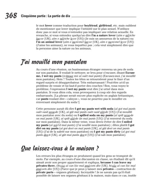 le mot lover comme traduction pour boyfriend, girlfriend, etc. mais oublient
de mentionner que lover implique l’intimité sur le plan sexuel. N’utilisez
donc pas ce mot si vous n’entendez pas impliquer une relation sexuelle. En
revanche, si vous entendez quelqu’un dire I’m a nature lover (aïm e néï-tche
lae-ve [UK], aïm e néï-tche le-ve [US]) (Je suis un amoureux de la nature) ou
I’m an animal lover (aïm e na-ni-mel lae-ve [UK], aïm e na-ni-mel le-ve [US])
(J’aime les animaux), ne vous inquiétez pas ; cela veut simplement dire que
la personne aime la nature ou les animaux.
J’ai mouillé mon pantalon
Au cours d’une réunion, un businessman étranger renversa un peu de soda
sur son pantalon. Il voulait le nettoyer, se leva pour s’excuser, disant Excuse
me, I wet my pants (ix-kiouz mii aï ouèt maï pants) (Excusez-moi, j’ai mouillé
mon pantalon). Hein ? Toutes les têtes se retournèrent pour le fixer d’un
regard surpris et désapprobateur. Très embarrassant ! Peut-être a-t-il un
problème de vessie et lui faut-il porter des couches ! Bon, vous voyez le
problème, l’expression I wet my pants veut dire j’ai uriné dans mon
pantalon. Si vous dites cela, vous provoquerez à coup sûr des regards
embarrassés. [La phrase serait encore plus explicite en anglais britannique,
car pants voulant dire « caleçon », vous ne pourriez pas le mouiller en
renversant simplement du soda !]
Cette personne aurait dû dire I got my pants wet with soda (aï got maï pants
ouèt ouid seou-de [UK], aï gât maï pants ouèt ouid sôô-de [US]) (J’ai mouillé
mon pantalon avec du soda) ou I spilled soda on my pants (aï spilt seou-de
on maï pants [UK], aï spilt sôô-de ân maï pants [US]) (J’ai renversé du soda
sur mon pantalon). Dans la même veine, vous devez éviter de dire I soiled
my pants (aï soï-l’d maï pants) (J’ai souillé mon pantalon) ; dites plutôt I got
dirt on my pants (aï got deet on maï pants [UK], aï gât deet on maï pants
[US]) (J’ai de la saleté sur mon pantalon) ou I got my pants dirty (aï got maï
pants dee-ti [UK], aï gât maï pants dee-ti [US]) (J’ai sali mon pantalon).
Que laissez-vous à la maison ?
Les erreurs les plus étranges se produisent quand les gens se trompent de
mots. Par exemple, au cours d’une discussion en classe, un étudiant dit qu’il
aimait avoir son propre appartement et expliqua, because I can leave my
privates there. (bi-coz aï can liiv maï praï-vets dèe [UK], bi-câz aï can liiv maï
praï-vets dèe [US]) (Parce que je peux y laisser mes privates = contraction de
private parts = organes génitaux). Incroyable ! Je ne savais pas qu’il était
possible de laisser ses organes génitaux à la maison, mais dans ce cas, inutile
368 Cinquième partie : La partie de dix
 