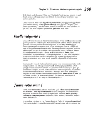de le dire à toute la classe ! Bien sûr l’étudiant n’avait aucune idée de ce qu’il
disait. Le mot privates est un mot délicat et démodé pour se référer aux
parties génitales.
Ce qu’il voulait dire, c’est my private possessions (maï praï-vet po-zè-chenz)
(mes affaires à moi), ou my personal things (maï pee-se-n’l dzignz) (mes
objets personnels). C’est rassurant d’avoir un endroit sûr pour y laisser ce
qui est à soi, mais de grâce gardez vos “privates” avec vous !
Quelle vulgarité !
Cela peut vous intéresser d’apprendre quelques swear words (souèe oueedz)
(jurons) dans une autre langue. Mais attention ! Il est très difficile de savoir
quand et où vous pouvez utiliser des jurons, et les dirty words (dee-ti
oueedz) (mots grossiers) sont d’un usage encore plus délicat. L’argot des
rues et les paroles des chansons sont souvent parsemés de jurons, mais un
tel langage n’est pas de pratique courante dans d’autres contextes. Même
des mots moins choquants comme hell (hèl) (enfer) et damn (dam)
(damnation) peuvent offenser certaines personnes et vous faire apparaître
peu sophistiqué dans certaines situations. En général, vous devez vivre
longtemps dans un pays pour savoir quand il est possible d’utiliser des
jurons.
Voici un autre conseil : faites attention quand vous prononcez certains mots
comportant un son ii long, comme beach (biitch) (plage) et sheet (chiit)
(drap). Si vous raccourcissez le ii en i, (comme font beaucoup de gens qui
apprennent l’anglais, et tout particulièrement les francophones), vous créez
accidentellement deux mots offensants ! Allongez donc bien les voyelles
longues, et vous éviterez des fautes embarrassantes. I can swear to that! (aï
can souèe tou dat) (Je puis vous le jurer !) (Et allez voir au chapitre 1
comment prononcer le e long et d’autres voyelles.)
J’aime votre mari !
I love your husband me dit une étudiante. Quoi ? You love my husband?
Aie ! I mean, I love my own husband dit-elle, corrigeant une erreur assez
fréquente. Voici une autre erreur que j’entends souvent : I will go to my
country to visit your parents. Comment ? Mes parents ? Mais mes parents
vivent ici aux USA.
Le problème est dans ce cas l’usage abusif de l’adjectif possessif your (ioue)
(votre/vos), qui sert à identifier des entités appartenant à la personne à qui
369
Chapitre 18 : Dix erreurs à éviter en parlant anglais
 