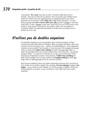 vous parlez. Mais your n’est pas un mot « la même taille pour tout le
monde », bon pour toutes les occasions. Vous ne pouvez pas l’utiliser pour
parler de choses qui vous appartiennent ou appartiennent à une tierce
personne ou à une autre entité (him, her et it). Faites attention – si vous
dites à quelqu’un I saw a movie with your wife (aï sôô a mouou-vi ouid ioue
ouaïf [UK], aï sââ e mouou-vi ouid ioue ouaïf [US]) (J’ai vu un film avec votre
femme), vous pouvez vous attirer des ennuis ! Allez voir au chapitre 8
comment utiliser les adjectifs possessifs et n’allez pas au cinéma avec la
femme de votre ami.
N’utilisez pas de doubles négations
Les doubles négations sont acceptables dans certaines langues et dans
certaines formes dialectales de l’anglais. Mais en anglais standard, elles sont
souvent incorrectes parce que – comme en mathématiques – deux négations
rendent un sens positif. Par exemple, si vous revenez d’un magasin les mains
vides, ne dites pas I didn’t buy nothing (aï didn’t baï nae-dzign [UK], aï
didn’t baï ne-dzign [US]) (Je n’ai pas acheté rien). Cela veut dire « J’ai acheté
quelque chose », ce qui est le contraire de ce que vous voulez dire ! Voici
deux façon d’exprimer la chose correctement : I didn’t buy anything (aï
didn’t baï é-ni-dzign) (Je n’ai rien acheté) ou I bought nothing (aï bôôt nae-
dzign [UK], aï bâât ne-dzign [US]) (Je n’ai rien acheté).
Deux formes négatives dans une même expression peuvent être correctes si
l’une d’elle est un préfixe négatif. Par exemple, I’m not unhappy implique I’m
happy... ou au moins je suis satisfait. Ici, les deux signes négatifs créent une
notion positive ou neutre, ce qui convient si c’est l’idée que vous voulez
exprimer.
370 Cinquième partie : La partie de dix
 