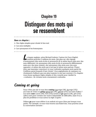 Chapitre 19
Distinguer des mots qui
se ressemblent
Dans ce chapitre :
䊳 Des règles simples pour choisir le bon mot
䊳 Les sens multiples
䊳 Les synonymes et les homonymes
La langue anglaise, selon Richard Lederer, l’auteur de Crazy English,
contient peut-être 2 millions de mots. Qui plus est, elle regorge
d’homonymes (des mots écrits et prononcés de la même façon mais avec des
sens différents), de synonymes (des mots écrits et prononcés différemment
mais avec des sens voisins), des antonymes (des mots avec des sens
opposés), et même des mots qui n’ont pas le même sens partout. N’ayez
donc pas mauvaise conscience si vous confondez quelques mots parmi les
2 millions parmi lesquels il faut choisir ! (Les anglophones de naissance ne
choisissent d’ailleurs pas non plus toujours le mot qui convient.) Ce chapitre
vous donne quelques règles simples et des conseils pour clarifier la
« confusion » de certains mots couramment confondus.
Coming et going
Vous n’êtes pas sûr si vous êtes coming (cae-mign [UK], ke-mign [US])
(en train de venir) ou going (gueou-ign [UK], gôô-ign [US]) (en train d’aller) ?
Les mots come (caem [UK], kem [US]) (venir) et go (gueou [UK], gôô [US])
(aller) sont pour certains une source inépuisable de difficultés, mais il n’y a
plus de problème si vous suivez la règle ci-après :
Utilisez go pour vous référer à un endroit où vous n’êtes pas lorsque vous
parlez. Par exemple, si vous vous trouvez aux États-Unis, vous pourriez avoir
la conversation suivante :
 