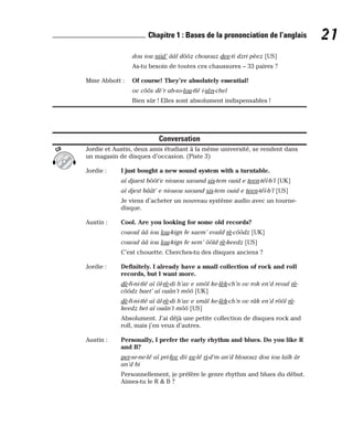 dou iou niid’ ââl dôôz chououz dee-ti dzri pèez [US]
As-tu besoin de toutes ces chaussures – 33 paires ?
Mme Abbott : Of course! They’re absolutely essential!
ov côôs dè’r ab-so-lou-tlé i-sèn-chel
Bien sûr ! Elles sont absolument indispensables !
Conversation
Jordie et Austin, deux amis étudiant à la même université, se rendent dans
un magasin de disques d’occasion. (Piste 3)
Jordie : I just bought a new sound system with a turntable.
aï djaest bôôt’e niouou saound sis-tem ouid e teen-téï-b’l [UK]
aï djest bâât’ e niouou saound sis-tem ouid e teen-téï-b’l [US]
Je viens d’acheter un nouveau système audio avec un tourne-
disque.
Austin : Cool. Are you looking for some old records?
cououl ââ iou lou-kign fe saem’ eould rè-côôdz [UK]
cououl ââ iou lou-kign fe sem’ ôôld rè-keedz [US]
C’est chouette. Cherches-tu des disques anciens ?
Jordie : Definitely. I already have a small collection of rock and roll
records, but I want more.
dè-fi-ni-tlé aï ôl-rè-di h’av e smôl ke-lèk-ch’n ov rok en’d reoul rè-
côôdz baet’ aï ouân’t môô [UK]
dè-fi-ni-tlé aï âl-rè-di h’av e smâl ke-lèk-ch’n ov râk en’d rôôl rè-
keedz bet aï ouân’t môô [US]
Absolument. J’ai déjà une petite collection de disques rock and
roll, mais j’en veux d’autres.
Austin : Personally, I prefer the early rhythm and blues. Do you like R
and B?
per-se-ne-lé aï pri-fee dii ee-lé ri-d’m an’d blououz dou iou laïk âr
an’d bi
Personnellement, je préfère le genre rhythm and blues du début.
Aimes-tu le R & B ?
CD
21
Chapitre 1 : Bases de la prononciation de l’anglais
 