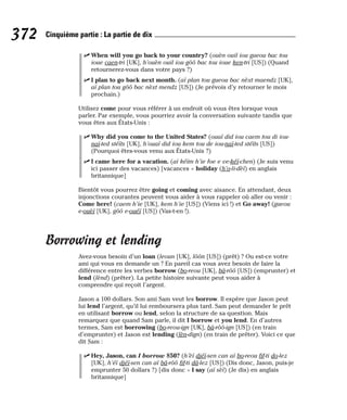 ⻬ When will you go back to your country? (ouèn ouil iou gueou bac tou
ioue caen-tri [UK], h’ouèn ouil iou gôô bac tou ioue ken-tri [US]) (Quand
retournerez-vous dans votre pays ?)
⻬ I plan to go back next month. (aï plan tou gueou bac nèxt maendz [UK],
aï plan tou gôô bac nèxt mendz [US]) (Je prévois d’y retourner le mois
prochain.)
Utilisez come pour vous référer à un endroit où vous êtes lorsque vous
parler. Par exemple, vous pourriez avoir la conversation suivante tandis que
vous êtes aux États-Unis :
⻬ Why did you come to the United States? (ouaï did iou caem tou di iou-
naï-ted stéïts [UK], h’ouaï did iou kem tou de iou-naï-ted stéïts [US])
(Pourquoi êtes-vous venu aux États-Unis ?)
⻬ I came here for a vacation. (aï kéïm h’ie foe e ve-kéï-chen) (Je suis venu
ici passer des vacances) [vacances = holiday (h’o-li-dèï) en anglais
britannique]
Bientôt vous pourrez être going et coming avec aisance. En attendant, deux
injonctions courantes peuvent vous aider à vous rappeler où aller ou venir :
Come here! (caem h’ie [UK], kem h’ie [US]) (Viens ici !) et Go away! (gueou
e-ouèï [UK], gôô e-ouéï [US]) (Vas-t-en !).
Borrowing et lending
Avez-vous besoin d’un loan (leoun [UK], lôôn [US]) (prêt) ? Ou est-ce votre
ami qui vous en demande un ? En pareil cas vous avez besoin de faire la
différence entre les verbes borrow (bo-reou [UK], bâ-rôô [US]) (emprunter) et
lend (lènd) (prêter). La petite histoire suivante peut vous aider à
comprendre qui reçoit l’argent.
Jason a 100 dollars. Son ami Sam veut les borrow. Il espère que Jason peut
lui lend l’argent, qu’il lui remboursera plus tard. Sam peut demander le prêt
en utilisant borrow ou lend, selon la structure de sa question. Mais
remarquez que quand Sam parle, il dit I borrow et you lend. En d’autres
termes, Sam est borrowing (bo-reou-ign [UK], bâ-rôô-ign [US]) (en train
d’emprunter) et Jason est lending (lèn-dign) (en train de prêter). Voici ce que
dit Sam :
⻬ Hey, Jason, can I borrow $50? (h’èï djéï-sen can aï bo-reou fif-ti do-lez
[UK], h’éï djéï-sen can aï bâ-rôô fif-ti dâ-lez [US]) (Dis donc, Jason, puis-je
emprunter 50 dollars ?) [dis donc = I say (aï sèï) (Je dis) en anglais
britannique]
372 Cinquième partie : La partie de dix
 