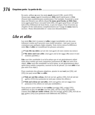 En outre, utilisez so avec les mots much (maetch [UK], metch [US])
(beaucoup), many (mé-ni) (nombreux), little (li-tel) (petit/peu), et few
(fiouou) (peu nombreux/peu nombreuses). Par exemple, il pourrait y avoir
dans une librairie une affiche disant So many good books, so little time.
(seou mé-ni goud boucs seou li-tel taïm [UK], sôô mé-ni goud boucs sôô li-tel
taïm [US]) (Tellement de bons livres, si peu de temps.) Vous trouverez au
chapitre 10 des indications complémentaires sur l’usage de many dans la
section « Noms dénombrables et noms non dénombrables ».
Like et alike
Les mots like (laïc) (comme) et alike (e-laïc) (semblable) ont des sens
tellement voisins qu’il peuvent vous rendre perplexe – tant que vous ne
connaissez pas quelques règles simples. Vous verrez mieux la différence
entre like et alike en considérant les phrases suivantes :
⻬ I am like my sister. (aï am laïc maï sis-te) (Je suis comme ma soeur.)
⻬ My sister and I are alike. (maï sis-te and aï ââ e-laïc) (Ma soeur et moi
sommes pareilles.)
Like veut dire semblable à ou le/la même que et est généralement utilisé
entre deux entités qui sont comparées (autrement dit, like est suivi d’un
objet). Alike veut dire semblable ou le/la même, et est généralement placé
après deux entités comparées, souvent en fin de phrase. (Le mot alike n’est
pas suivi d’un objet.)
Pour construire des phrases négatives, ajoutez le mot not (not [UK], nât
[US]) (ne pas) avant like ou alike.
⻬ Fish are not like zebras. (fich ââ not laïc zii-brez [UK], fich ââ nât laïc
zii-brez [US]) (Les poissons ne sont pas comme les zèbres.)
⻬ Fish and zebras are not alike. (fich and zii-brez ââ not e-laïc) (Les
poissons et les zèbres ne sont pas semblables.)
Vous pouvez aussi utiliser le mot unlike (aen-laïc [UK], en-laïc [US])
(différent) au lieu de not like (not laïc [UK], nât laïc [US]) (pas pareil),
comme dans Fish are unlike zebras. (fich ââ aen-laïc zii-brez [UK], fich ââ en-
laïc zii-brez [US]) (Les poissons sont différents des zèbres.)
374 Cinquième partie : La partie de dix
 