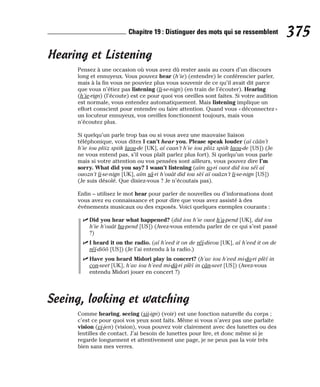 Hearing et Listening
Pensez à une occasion où vous avez dû rester assis au cours d’un discours
long et ennuyeux. Vous pouvez hear (h’ie) (entendre) le conférencier parler,
mais à la fin vous ne pouviez plus vous souvenir de ce qu’il avait dit parce
que vous n’étiez pas listening (li-se-nign) (en train de l’écouter). Hearing
(h’ie-rign) (l’écoute) est ce pour quoi vos oreilles sont faites. Si votre audition
est normale, vous entendez automatiquement. Mais listening implique un
effort conscient pour entendre ou faire attention. Quand vous « déconnectez »
un locuteur ennuyeux, vos oreilles fonctionnent toujours, mais vous
n’écoutez plus.
Si quelqu’un parle trop bas ou si vous avez une mauvaise liaison
téléphonique, vous dites I can’t hear you. Please speak louder (aï câân’t
h’ie iou pliiz spiik laou-de [UK], aï caan’t h’ie iou pliiz spiik laou-de [US]) (Je
ne vous entend pas, s’il vous plaît parlez plus fort). Si quelqu’un vous parle
mais si votre attention ou vos pensées sont ailleurs, vous pouvez dire I’m
sorry. What did you say? I wasn’t listening (aïm so-ri ouot did iou séï aï
ouozn’t li-se-nign [UK], aïm sâ-ri h’ouât did iou sèï aï ouâzn’t li-se-nign [US])
(Je suis désolé. Que disiez-vous ? Je n’écoutais pas).
Enfin – utilisez le mot hear pour parler de nouvelles ou d’informations dont
vous avez eu connaissance et pour dire que vous avez assisté à des
événements musicaux ou des exposés. Voici quelques exemples courants :
⻬ Did you hear what happened? (did iou h’ie ouot h’a-pend [UK], did iou
h’ie h’ouât ha-pend [US]) (Avez-vous entendu parler de ce qui s’est passé
?)
⻬ I heard it on the radio. (aï h’eed it on de réï-dieou [UK], aï h’eed it on de
réï-diôô [US]) (Je l’ai entendu à la radio.)
⻬ Have you heard Midori play in concert? (h’av iou h’eed mi-do-ri plèï in
con-seet [UK], h’av iou h’eed mi-dâ-ri plèï in cân-seet [US]) (Avez-vous
entendu Midori jouer en concert ?)
Seeing, looking et watching
Comme hearing, seeing (sii-ign) (voir) est une fonction naturelle du corps ;
c’est ce pour quoi vos yeux sont faits. Même si vous n’avez pas une parfaite
vision (vi-jen) (vision), vous pouvez voir clairement avec des lunettes ou des
lentilles de contact. J’ai besoin de lunettes pour lire, et donc même si je
regarde longuement et attentivement une page, je ne peux pas la voir très
bien sans mes verres.
375
Chapitre 19 : Distinguer des mots qui se ressemblent
 