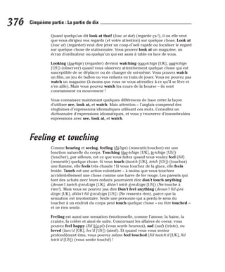 Quand quelqu’un dit look at that! (louc at dat) (regarde ça !), il ou elle veut
que vous dirigiez vos regards (et votre attention) sur quelque chose. Look at
(louc at) (regarder) veut dire jeter un coup d’oeil rapide ou focaliser le regard
sur quelque chose de stationnaire. Vous pouvez look at un magazine, un
écran d’ordinateur ou quelqu’un qui est assis à table en face de vous.
Looking (lou-kign) (regarder) devient watching (ouo-tchign [UK], ouâ-tchign
[US]) (observer) quand vous observez attentivement quelque chose qui est
susceptible de se déplacer ou de changer de soi-même. Vous pouvez watch
un film, un jeu de ballon ou vos enfants en train de jouer. Vous ne pouvez pas
watch un magazine (à moins que vous ne vous attendiez à ce qu’il se lève et
s’en aille). Mais vous pouvez watch les cours de la bourse – ils sont
constamment en mouvement !
Vous connaissez maintenant quelques différences de base entre la façon
d’utiliser see, look at, et watch. Mais attention – l’anglais comprend des
vingtaines d’expressions idiomatiques utilisant ces mots. Consultez un
dictionnaire d’expressions idiomatiques, et vous y trouverez d’innombrables
expressions avec see, look at, et watch.
Feeling et touching
Comme hearing et seeing, feeling (fii-lign) (ressentir/toucher) est une
fonction naturelle du corps. Touching (tae-tchign [UK], te-tchign [US])
(toucher), par ailleurs, est ce que vous faites quand vous voulez feel (fiil)
(ressentir) quelque chose. Si vous touch (taetch [UK], tetch [US]) (touchez)
une flamme, elle feels très chaude ! Si vous touchez de la glace, elle feels
froide. Touch est une action volontaire – à moins que vous touchiez
accidentellement une chose comme une barre de fer rouge. Les parents qui
font des achats avec leurs enfants pourraient dire don’t touch anything
(deoun’t taetch é-ni-dzign [UK], dôôn’t tetch é-ni-dzign [US]) (Ne touche à
rien !). Mais vous ne pouvez pas dire Don’t feel anything (deoun’t fiil é-ni-
dzign [UK], dôôn’t fiil é-ni-dzign [US]) (Ne ressents rien), parce que la
sensation est involontaire. Seule une personne qui a perdu le sens du
toucher à un endroit du corps peut touch quelque chose – ou être touched –
et ne rien sentir.
Feeling est aussi une sensation émotionnelle, comme l’amour, la haine, la
crainte, la colère et ainsi de suite. Concernant les affaires de coeur, vous
pouvez feel happy (fiil h’a-pi) (vous sentir heureux), sad (sad) (triste), ou
loved (laev’d [UK], lev’d [US]) (aimé). Et quand vous vous sentez
profondément ému, vous pouvez même feel touched (fiil taetch’d [UK], fiil
tetch’d [US]) (vous sentir touché) !
376 Cinquième partie : La partie de dix
 