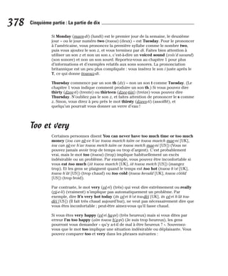 Si Monday (maen-di) (lundi) est le premier jour de la semaine, le deuxième
jour – ou le jour numéro two (touou) (deux) – est Tuesday. Pour le prononcer
à l’américaine, vous prononcez la première syllabe comme le nombre two,
puis vous ajoutez le son z, et vous terminez par di. Faites bien attention à
utiliser un son z et non un son s, c’est-à-dire un voiced sound (voïs’d saound)
(son sonore) et non un son sourd. Reportez-vous au chapitre 1 pour plus
d’informations et d’exemples relatifs aux sons sonores. La prononciation
britannique est un peu plus compliquée : vous insérez le son i juste après le
T, ce qui donne tiououz-di.
Thursday commence par un son th (dz) – non un son t comme Tuesday. (Le
chapitre 1 vous indique comment produire un son th.) Si vous pouvez dire
thirty (dzee-ti) (trente) ou thirteen (dzee-tiin) (treize) vous pouvez dire
Thursday. N’oubliez pas le son z, et faites attention de prononcer le s comme
z. Sinon, vous direz à peu près le mot thirsty (dzees-ti) (assoiffé), et
quelqu’un pourrait vous donner un verre d’eau !
Too et very
Certaines personnes disent You can never have too much time or too much
money (iou can nè-ve h’av touou maetch taïm oe touou maetch mae-ni [UK],
iou can nè-ve h’av touou metch taïm oe touou metch mae-ni [US]) (Vous ne
pouvez jamais avoir trop de temps ou trop d’argent). C’est probablement
vrai, mais le mot too (touou) (trop) implique habituellement un excès
indésirable ou un problème. Par exemple, vous pouvez être inconfortable si
vous eat too much (iit touou maetch [UK], iit touou metch [US]) (mangez
trop). Et les gens se plaignent quand le temps est too hot (touou h’ot [UK],
touou h’ât [US]) (trop chaud) ou too cold (touou keould [UK], touou côôld
[US]) (trop froid).
Par contraste, le mot very (vé-ri) (très) qui veut dire extrêmement ou really
(rii-e-li) (vraiment) n’implique pas automatiquement un problème. Par
exemple, dire It’s very hot today (its vé-ri h’ot tou-dèï [UK], its vé-ri h’ât tou-
dèï [US]) (Il fait très chaud aujourd’hui), ne veut pas nécessairement dire que
vous êtes inconfortable ; peut-être aimez-vous qu’il fasse chaud.
Si vous êtes very happy (vé-ri ha-pi) (très heureux) mais si vous dites par
erreur I’m too happy (aïm touou h’a-pi) (Je suis trop heureux), les gens
pourront vous demander « qu’y a-t-il de mal à être heureux ? ». Souvenez-
vous que le mot too implique une situation indésirable ou déplaisante. Vous
pouvez comparer too et very dans les phrases suivantes :
378 Cinquième partie : La partie de dix
 