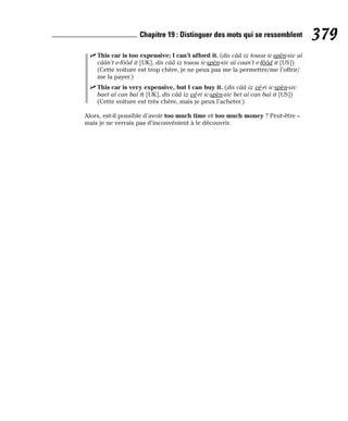 ⻬ This car is too expensive; I can’t afford it. (dis cââ iz touou ic-spèn-siv aï
câân’t e-fôôd it [UK], dis cââ iz touou ic-spèn-siv aï caan’t e-fôôd it [US])
(Cette voiture est trop chère, je ne peux pas me la permettre/me l’offrir/
me la payer.)
⻬ This car is very expensive, but I can buy it. (dis cââ iz vé-ri ic-spèn-siv
baet aï can baï it [UK], dis cââ iz vé-ri ic-spèn-siv bet aï can baï it [US])
(Cette voiture est très chère, mais je peux l’acheter.)
Alors, est-il possible d’avoir too much time et too much money ? Peut-être –
mais je ne verrais pas d’inconvénient à le découvrir.
379
Chapitre 19 : Distinguer des mots qui se ressemblent
 
