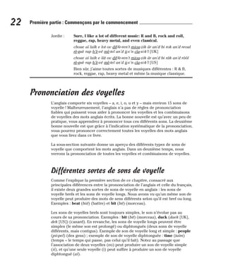 Jordie : Sure, I like a lot of different music: R and B, rock and roll,
reggae, rap, heavy metal, and even classical.
choue aï laïk e lot ov dif-fe-ren’t miou-zik âr an’d bi rok an’d reoul
rè-guè rap h’è-vé mè-tel an’d ii-v’n cla-si-k’l [UK]
choue aï laïk e lât ov dif-fe-ren’t miou-zik âr an’d bi râk an’d rôôl
rè-guè rap h’è-vé mè-tel an’d ii-v’n cla-si-k’l [US]
Bien sûr, j’aime toutes sortes de musiques différentes : R & B,
rock, reggae, rap, heavy metal et même la musique classique.
Prononciation des voyelles
L’anglais comporte six voyelles – a, e, i, o, u et y – mais environ 15 sons de
voyelle ! Malheureusement, l’anglais n’a pas de règles de prononciation
fiables qui puissent vous aider à prononcer les voyelles et les combinaisons
de voyelles des mots anglais écrits. La bonne nouvelle est qu’avec un peu de
pratique, vous apprendrez à prononcer tous ces différents sons. La deuxième
bonne nouvelle est que grâce à l’indication systématique de la prononciation,
vous pourrez prononcer correctement toutes les voyelles des mots anglais
que vous lirez dans ce livre.
La sous-section suivante donne un aperçu des différents types de sons de
voyelle que comportent les mots anglais. Dans un deuxième temps, nous
verrons la prononciation de toutes les voyelles et combinaisons de voyelles.
Différentes sortes de sons de voyelle
Comme l’explique la première section de ce chapitre, consacré aux
principales différences entre la prononciation de l’anglais et celle du français,
il existe deux grandes sortes de sons de voyelle en anglais : les sons de
voyelle brefs et les sons de voyelle longs. Nous avons vu qu’un même son de
voyelle peut produire des mots de sens différents selon qu’il est bref ou long.
Exemples : beat (biit) (battre) et bit (bit) (morceau).
Les sons de voyelles brefs sont toujours simples, le son n’évolue pas au
cours de sa prononciation. Exemples : bit (bit) (morceau), duck (daek [UK],
dek [US]) (canard). En revanche, les sons de voyelle longs peuvent être
simples (le même son est prolongé) ou diphtongués (deux sons de voyelle
différents, mais contigus). Exemple de son de voyelle long et simple : people
(pii-pel) (des gens) ; exemple de son de voyelle diphtonguée : time (taïm)
(temps – le temps qui passe, pas celui qu’il fait). Notez au passage que
l’association de deux voyelles (eo) peut produire un son de voyelle simple
(ii), et qu’une seule voyelle (i) peut suffire à produire un son de voyelle
diphtongué (aï).
22 Première partie : Commençons par le commencement
 