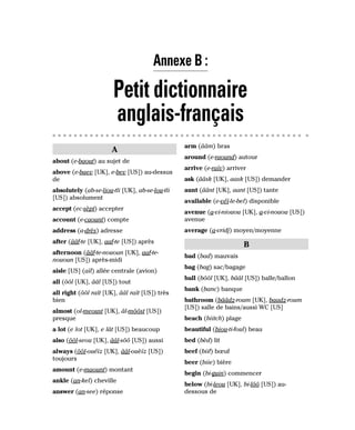 A
about (e-baout) au sujet de
above (e-baev [UK], e-bev [US]) au-dessus
de
absolutely (ab-se-liou-tli [UK], ab-se-lou-tli
[US]) absolument
accept (ec-sèpt) accepter
account (e-caount) compte
address (a-drès) adresse
after (ââf-te [UK], aaf-te [US]) après
afternoon (ââf-te-nououn [UK], aaf-te-
nououn [US]) après-midi
aisle [US] (aïl) allée centrale (avion)
all (ôôl [UK], ââl [US]) tout
all right (ôôl raït [UK], ââl raït [US]) très
bien
almost (ol-meoust [UK], âl-môôst [US])
presque
a lot (e lot [UK], e lât [US]) beaucoup
also (ôôl-seou [UK], ââl-sôô [US]) aussi
always (ôôl-ouéïz [UK], ââl-ouèïz [US])
toujours
amount (e-maount) montant
ankle (an-kel) cheville
answer (an-see) réponse
arm (ââm) bras
around (e-raound) autour
arrive (e-raïv) arriver
ask (ââsk [UK], aask [US]) demander
aunt (âânt [UK], aant [US]) tante
available (e-véï-le-bel) disponible
avenue (a-vi-niouou [UK], a-vi-nouou [US])
avenue
average (a-vridj) moyen/moyenne
B
bad (bad) mauvais
bag (bag) sac/bagage
ball (bôôl [UK], bââl [US]) balle/ballon
bank (banc) banque
bathroom (bââdz-roum [UK], baadz-roum
[US]) salle de bains/aussi WC [US]
beach (biitch) plage
beautiful (biou-ti-foul) beau
bed (bèd) lit
beef (biif) bœuf
beer (biie) bière
begin (bi-guin) commencer
below (bi-leou [UK], bi-lôô [US]) au-
dessous de
Annexe B :
Petit dictionnaire
anglais-français
 