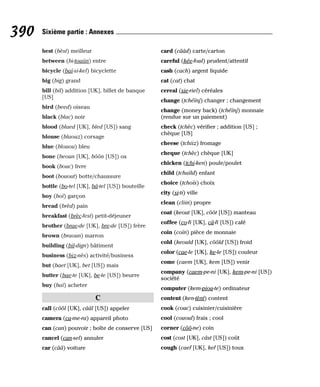 best (bèst) meilleur
between (bi-touiin) entre
bicycle (baï-si-kel) bicyclette
big (big) grand
bill (bil) addition [UK], billet de banque
[US]
bird (beed) oiseau
black (blac) noir
blood (blaed [UK], bled [US]) sang
blouse (blaouz) corsage
blue (blouou) bleu
bone (beoun [UK], bôôn [US]) os
book (bouc) livre
boot (bouout) botte/chaussure
bottle (bo-tel [UK], bâ-tel [US]) bouteille
boy (boï) garçon
bread (brèd) pain
breakfast (brèc-fest) petit-déjeuner
brother (brae-de [UK], bre-de [US]) frère
brown (braoun) marron
building (bil-dign) bâtiment
business (biz-nès) activité/business
but (baet [UK], bet [US]) mais
butter (bae-te [UK], be-te [US]) beurre
buy (baï) acheter
C
call (côôl [UK], cââl [US]) appeler
camera (ca-me-ra) appareil photo
can (can) pouvoir ; boîte de conserve [US]
cancel (can-sel) annuler
car (cââ) voiture
card (cââd) carte/carton
careful (kée-foul) prudent/attentif
cash (cach) argent liquide
cat (cat) chat
cereal (sie-riel) céréales
change (tchéïnj) changer ; changement
change (money back) (tchéïnj) monnaie
(rendue sur un paiement)
check (tchèc) vérifier ; addition [US] ;
chèque [US]
cheese (tchiiz) fromage
cheque (tchèc) chèque [UK]
chicken (tchi-ken) poule/poulet
child (tchaïld) enfant
choice (tchoïs) choix
city (si-ti) ville
clean (cliin) propre
coat (keout [UK], côôt [US]) manteau
coffee (co-fi [UK], câ-fi [US]) café
coin (coïn) pièce de monnaie
cold (keould [UK], côôld [US]) froid
color (cae-le [UK], ke-le [US]) couleur
come (caem [UK], kem [US]) venir
company (caem-pe-ni [UK], kem-pe-ni [US])
société
computer (kem-piou-te) ordinateur
content (ken-tènt) content
cook (couc) cuisinier/cuisinière
cool (cououl) frais ; cool
corner (côô-ne) coin
cost (cost [UK], câst [US]) coût
cough (caef [UK], kef [US]) toux
390 Sixième partie : Annexes
 