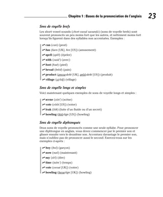 Sons de voyelle brefs
Les short vowel sounds (chort vaoul saoundz) (sons de voyelle brefs) sont
souvent prononcés un peu moins fort que les autres, et nettement moins fort
lorsqu’ils figurent dans des syllables non accentuées. Exemples :
⻬ can (can) (peut)
⻬ fun (faen [UK], fen [US]) (amusement)
⻬ spell (spèl) (épeler)
⻬ with (ouid’) (avec)
⻬ foot (fout) (pied)
⻬ bread (brèd) (pain)
⻬ product (preou-dekt [UK], prôô-dekt [US]) (produit)
⻬ village (vi-lidj) (village)
Sons de voyelle longs et simples
Voici maintenant quelques exemples de sons de voyelle longs et simples :
⻬ scene (siin’) (scène)
⻬ vote (vôôt [US]) (voter)
⻬ leak (liik) (fuite d’un fluide ou d’un secret)
⻬ bowling (bôô-lign [US]) (bowling)
Sons de voyelle diphtongués
Deux sons de voyelle prononcés comme une seule syllabe. Pour prononcer
une diphtongue en anglais, vous devez commencer par le premier son et
glisser ensuite vers le deuxième son. Accentuez davantage le premier son,
mais n’oubliez pas de prononcer aussi le second. Exercez-vous sur les
exemples ci-après :
⻬ boy (boï) (garçon)
⻬ now (naô) (maintenant)
⻬ say (sèï) (dire)
⻬ time (taïm’) (temps)
⻬ vote (veout [UK]) (voter)
⻬ bowling (beou-lign [UK]) (bowling)
23
Chapitre 1 : Bases de la prononciation de l’anglais
 