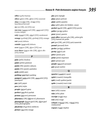 office (o-fis) bureau
often (of-ten [UK], âf-ten [US]) souvent
okay (eou-kèï [UK], ôô-kèï [US])
bon/bien/d’accord
on (on [UK], ân [US]) sur
one-way (ouaen-ouéï [UK], ouen-ouèï [US])
à sens unique
only (eoun-li [UK], ôôn-li [US]) seulement
orange (o-réïndj [UK], â-réïndj [US]) orange
out (aout) dehors
outside (aout-saïd) dehors
over (eou-ve [UK], ôô-ve [US]) sur
over there (eou-ve dèe [UK], ôô-ve dèe
[US]) là-bas
P
pain (péïn) douleur
paint (péïnt) peinture
pants [UK] (pants) caleçon
pants [US] (pants) pantalon
park (pââk) parc
parking (pââ-kign) parking
passport (pââs-pôôt [UK], paas-pôôt [US])
passeport
pay (pèï) payer
pen (pèn) stylo
people (pii-pel) gens
perfect (pee-fèct) parfait
person (pee-sen) personne
pharmacy [UK] (fââ-me-si) pharmacie
photograph (feou-te-graf [UK], fôô-te-graf
[US]) photographie
physician (fi-zi-chen) médecin
picture (pic-tche) image
pin (pin) épingle
plan (plan) prévoir
plate (pléït) assiette
play (plèï) pièce de théâtre ; jouer
pocket (po-kit [UK], pâ-kit [US]) poche
police (pe-lis) police
poor (poue) pauvre
post office (peoust o-fis [UK], pôôst â-fis
[US]) bureau de poste
pot (pot [UK], pât [US]) pot/casserole
pound (paound) livre
prefer (pri-fee) préférer
pretty (prè-ti) joli
price (praïs) prix
print (print) imprimer
pure (pioue) pur
purple (pee-pel) pourpre
put (pout) mettre
Q
quarter (couôô-te) quart
quiet (couaïet) tranquille
quit (couït) quitter/partir
quite (couaïet) tout à fait
R
race (réïs) course
rain (réïn) pluie
receipt (ri-siit) reçu
red (rèd) rouge
refund (ri-faend [UK], ri-fend [US])
rembourser
repeat (ri-piit) répéter
395
Annexe B : Petit dictionnaire anglais-français
 