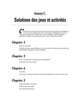 Annexe C :
Solutions des jeux et activités
C’est ici que vous verrez votre score aux jeux et activités des chapitres 2
à 16. Ce score atteint-il les 100 % de réussite ? Félicitations ! En avez-
vous raté quelques-uns ? Beaucoup ? Pas de problème. Faites quelques
révisions et essayez de nouveau jusqu’à ce que vous ayez tout bon !
Chapitre 2
Mots de question :
(1) Who (2) How many (3) Where (4) Can (5) How (6) What (7) How much (8)
Do (9) When (10) Are (11) Why (12) Were
Chapitre 3
Faire correspondre les questions et les réponses.
(1) B (2) E (3) A (4) C (5) D
Chapitre 4
La météo :
(1) sunny (2) raining (3) partly cloudy (4) raining (5) hot, dry (6) cold, rainy
Chapitre 5
Trajet pour aller à la partie :
Take the freeway south.
Get off at Harvest Road.
 
