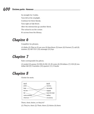 Go straight for 3 miles.
Turn left at the stoplight.
Continue for three blocks.
Turn right at Oak Street.
After the intersection go another block.
The school is on the corner.
It’s across from the library.
Chapitre 6
Compléter les phrases.
(1) Hello (2) This is (3) are you (4) fine/there (5) leave (6) Forrest (7) call (8)
number (9) 487-7311 (10) message (11) bye
Chapitre 7
Faire correspondre les pièces.
(1) nickel (2) penny (3) $30 (4) 50¢ (5) 45 cents (6) 50 dollars (7) $.30 (8) ten-
dollar bill (9) 2 twenties (10) quarter (11) 5 bucks
Chapitre 8
Choisir les mots.
There, their, theirs, or they’re?
(1) They’re, their (2) Their, there (3) theirs (4) there
400 Sixième partie : Annexes
porter
bags
five star
full
rooms available
check out
List #1
vacancy
top quality
luggage
leave the hotel
bellhop
no vacancy
List #2
 