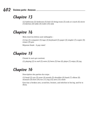 Chapitre 13
(1) bathroom (2) bedroom (3) bed (4) living room (5) sofa or couch (6) stove
(7) kitchen (8) table (9) toilet (10) sink
Chapitre 14
Mots dont les lettres sont mélangées :
(1) fax (2) computer (3) tape (4) keyboard (5) paper (6) stapler (7) copier (8)
eraser (9) pen
Réponse finale : A pay raise!
Chapitre 15
Choisir le mot qui convient.
(1) playing (2) to surf (3) seen (4) been (5) has (6) plays (7) enjoy (8) jog
Chapitre 16
Description des parties du corps :
(1) head (2) eye (3) nose (4) mouth (5) shoulder (6) hand (7) elbow (8)
stomach (9) foot (10) toe (11) leg (12) arm (13) chest
Ezra has a broken arm, scratches, bruises, and stitches in his leg, and he is
dizzy.
402 Sixième partie : Annexes
 