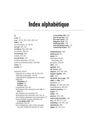 A
a lot, 27
a.m., 44, 54, 241, 242, 243, 311
ABCs, 140
accentuation, 11, 29–33
accept, 165, 167
accident, 336, 339, 340
accidents, 335–40
accountant, 299
achats, 211–15
across from, 127
activité physique, 317–24
activité professionnelle, 297–301
actor, 14
actual, 17
adjectifs, 58–62
adjectifs de couleur, 59, 87, 88, 253
adjectifs possessifs, 179–81
capitalisation obligatoire de certains
adjectifs
Christian, 81
English, 11
French, 199
comparatif, 227–29
description des émotions avec be et
feel, 61
description du caractère, 61
description du caractère avec be, 61
description physique des personnes, 87
noms utilisés comme adjectifs, 60
a ten-dollar bill, 156
superlatif, 229–32
tiret obligatoire entre mots groupés
servant d’adjectif devant un nom
a ten-dollar bill, 156
check-out line, 218
five-star hotel, 170
king-size bed, 175
left-hand side, 130
non-smoking room, 174
round-trip ticket, 262
administrator, 299
adolescent, 90
adult, 90
adverbes, 62–63
formation, 62
aéroport, 255–59
after, 127
against, 283
air travel, 264
airport, 255, 258, 266
airport shuttle, 259
aisle, 212
alcoholic beverage, 200
alike ou like, 374
alphabet, 17
always, 54, 166, 232, 321
ameublement, 281–85
analyze/analyse, 14
angel, 14
ankle, 342
answer, 136, 139
answering machine, 143
any, 62, 98, 111, 113
anything, 170, 207, 221
apartment, 280
apple, 60, 141, 214
Index alphabétique
 
