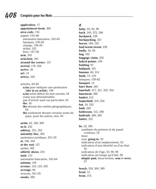 application, 17
appointment book, 309
area code, 145
argent, 155–68
automates bancaires, 162–64
banques, 159–62
change, 158–59
dollar, 155
livre, 157–58
arm, 343
armchair, 281
around the corner, 127
arrival, 178, 256
arrive, 26
art, 14
artery, 343
articles, 63–65
a/an pour indiquer une profession
(she is an artist), 108
a/an selon début du mot suivant, 64
noms non dénombrables
pas d’article sauf cas particulier, 64
the, 45
the devant des entités géographiques,
65
the seulement devant certains noms de
pays, pour les autres, rien, 65
artist, 65, 108, 300
as is, 232
ashtray, 251, 254
assembly line, 302
assistance juridique, 351–55
at, 190, 244
at the end, 127
atelier, 302
athletic shoes, 224
aunt, 112
automates bancaires, 162–64
autumn, 102
avenue, 124, 125, 355
average, 86
avocats, 351–55
awake, 383
B
baby, 63, 83, 90
back, 343, 372, 390
backpack, 328
backpacking, 327
bacon, 189, 192
bad/worse/worst, 230
badly, 62, 63
bag, 182
baggage claim, 255
baked potato, 199
balding, 87
ballpark, 321
banana, 60, 214
bank, 14, 124
banques, 159–62
banquet, 14
bare floor, 281
baseball, 317, 321, 322, 334
basement, 280
basket, 212
basketball, 319, 334
bat, 24, 322
bath, 282
bathroom, 122, 280
bath-tub, 280, 282
batter, 322
be, 52, 383
auxiliaire du présent et du passé
continus, 52
futur
avec going to, 53
indication d’un emplacement, 53
indication d’une identité ou d’un état,
52
indication de l’âge, 53, 90, 96
indication du temps qu’il fait, 99
simple past, deux formes, was et were,
57
beach, 324, 369, 389
bead, 12
bean, 215
408 L’anglais pour les Nuls
 