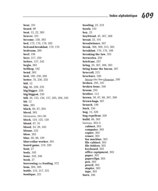bear, 331
beard, 88
beat, 12, 22, 383
beaver, 331
become, 130, 383
bed, 175, 176, 178, 282
bed-and-breakfast, 170, 176
bedroom, 280
beef, 198
beer, 217, 250
before, 127, 242
begin, 383
bellhop, 182
bend, 383
best, 180, 230, 268
better, 76, 230, 335
bid, 12
big, 86, 228, 235
big/bigger, 228
big/biggest, 230
bill, 26, 155, 156, 157, 205, 206, 345
bit, 12
bite, 383
black, 60, 87, 204
bleed, 383
blessures, 341–50
block, 124, 125, 128
blond, 87, 91
blood, 24, 28, 343
blouse, 222
blow, 383
blue, 60, 88, 199
blue-collar worker, 301
board game, 319, 320
boat, 27
body, 345
bone, 343, 346
book, 27
borrowing ou lending, 372
boss, 304, 305
bottle, 216, 217, 331
boutique, 221
bowling, 23, 319
bowls, 192
boy, 23
boyfriend, 45, 367, 368
bread, 23, 191
breadwinner, 307
break, 308, 309, 313, 383
breakfast, 170, 176, 188
breaking the law, 352
breweries, 250
briefcase, 297
bring, 20, 307, 308, 383
bring home the bacon, 307
broccoli, 215
brochure, 240
breou-che/bre-chououe, 240
broken, 295, 347
broken bone, 346
broom, 292
brother, 112
brown, 58, 87, 88, 307, 309
brown-bags, 307
brunch, 190
buck, 156
bug, 13, 328
bug repellent, 328
build, 86, 383
bureau, 303–5
cabinet, 303
computer, 303
copier, 303
eraser, 303
fax machine, 303
file cabinet, 303
file folders, 303
keyboard, 303
office equipment, 303
paper, 303
paperclips, 303
pen, 303
pencil, 303
stapler, 303
tape, 303
burn, 346
409
Index alphabétique
 