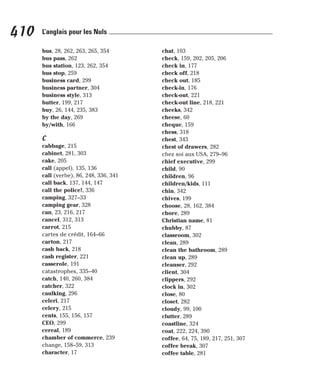 bus, 28, 262, 263, 265, 354
bus pass, 262
bus station, 123, 262, 354
bus stop, 259
business card, 299
business partner, 304
business style, 313
butter, 199, 217
buy, 26, 144, 235, 383
by the day, 269
by/with, 166
C
cabbage, 215
cabinet, 281, 303
cake, 205
call (appel), 135, 136
call (verbe), 86, 248, 336, 341
call back, 137, 144, 147
call the police!, 336
camping, 327–33
camping gear, 328
can, 23, 216, 217
cancel, 312, 313
carrot, 215
cartes de crédit, 164–66
carton, 217
cash back, 218
cash register, 221
casserole, 191
catastrophes, 335–40
catch, 140, 260, 384
catcher, 322
caulking, 296
celeri, 217
celery, 215
cents, 155, 156, 157
CEO, 299
cereal, 189
chamber of commerce, 239
change, 158–59, 313
character, 17
chat, 103
check, 159, 202, 205, 206
check in, 177
check off, 218
check out, 185
check-in, 176
check-out, 221
check-out line, 218, 221
cheeks, 342
cheese, 60
cheque, 159
chess, 318
chest, 343
chest of drawers, 282
chez soi aux USA, 279–96
chief executive, 299
child, 90
children, 96
children/kids, 111
chin, 342
chives, 199
choose, 28, 162, 384
chore, 289
Christian name, 81
chubby, 87
classroom, 302
clean, 289
clean the bathroom, 289
clean up, 289
cleanser, 292
client, 304
clippers, 292
clock in, 302
close, 80
closet, 282
cloudy, 99, 100
clutter, 289
coastline, 324
coat, 222, 224, 390
coffee, 64, 75, 189, 217, 251, 307
coffee break, 307
coffee table, 281
410 L’anglais pour les Nuls
 
