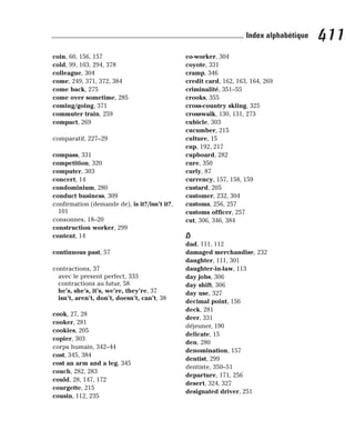 coin, 60, 156, 157
cold, 99, 103, 294, 378
colleague, 304
come, 249, 371, 372, 384
come back, 275
come over sometime, 285
coming/going, 371
commuter train, 259
compact, 269
comparatif, 227–29
compass, 331
competition, 320
computer, 303
concert, 14
condominium, 280
conduct business, 309
confirmation (demande de), is it?/isn’t it?,
101
consonnes, 18–20
construction worker, 299
content, 14
continuous past, 57
contractions, 37
avec le present perfect, 333
contractions au futur, 58
he’s, she’s, it’s, we’re, they’re, 37
isn’t, aren’t, don’t, doesn’t, can’t, 38
cook, 27, 28
cooker, 281
cookies, 205
copier, 303
corps humain, 342–44
cost, 345, 384
cost an arm and a leg, 345
couch, 282, 283
could, 28, 147, 172
courgette, 215
cousin, 112, 235
co-worker, 304
coyote, 331
cramp, 346
credit card, 162, 163, 164, 269
criminalité, 351–55
crooks, 355
cross-country skiing, 325
crosswalk, 130, 131, 273
cubicle, 303
cucumber, 215
culture, 15
cup, 192, 217
cupboard, 282
cure, 350
curly, 87
currency, 157, 158, 159
custard, 205
customer, 232, 304
customs, 256, 257
customs officer, 257
cut, 306, 346, 384
D
dad, 111, 112
damaged merchandise, 232
daughter, 111, 301
daughter-in-law, 113
day jobs, 306
day shift, 306
day use, 327
decimal point, 156
deck, 281
deer, 331
déjeuner, 190
delicate, 15
den, 280
denomination, 157
dentist, 299
dentiste, 350–51
departure, 171, 256
desert, 324, 327
designated driver, 251
411
Index alphabétique
 