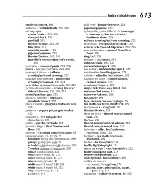 omelette/omelet, 189
ordures = rubbish/trash, 290, 330
orthographe
centre/center, 239, 339
cheque/check, 159
gaol/jail, 393
licence/license, 252, 269
litre/liter, 218
omelette/omelet, 189
pyjamas/pajamas, 223
theatre/theater, 245, 248
traveller’s cheque/traveler’s check,
159
pantalon = trousers/pants, 223, 236
pants = caleçon/pantalon, 223, 368
passage à niveau = railway
crossing/railroad crossing, 272
passage pour piétons = pedestrian
crossing/crosswalk, 130, 273
pedestrian crossing/crosswalk, 130, 273
permis de conduire = driving licence/
driver’s license, 252, 269, 271
petrol/gasoline, gas, 273
placard, armoire = cupboard,
wardrobe/closet, 282
place couloir = gangway seat/aisle seat,
266
poivrier = pepper pot/pepper shaker,
192
pompiers = fire brigade/fire
department, 338
porch = porche/véranda, 281
premier étage = first floor/second
floor, 280
prénom = Christian name/first name, 81
prononciation, 13, 24, 27, 28
brochure breou-che/bre-chououe, 240
garage ga-ridj/gue-rââj, 26
schedule chè-diououl/skè-diououl, 309
Tuesday tiououz-di/tououz-di, 378
whale ouéïl/h’ouéïl, 332
what ouot/h’ouât, 41, 375
when ouèn/h’ouèn, 41, 310
where ouèe/h’ouèe, 41
while ouaïl/h’ouaïl, 240, 291
white ouaït/h’ouaït, 87, 253
why ouaï/h’ouaï, 41, 117
z zèd/zii, 141
pull-over = jumper/sweater, 223
pyjamas/pajamas, 223
quincaillier, quincaillerie = ironmonger,
ironmongery/harware dealer/
hardware store, 295
railway crossing/railroad crossing, 272
réception = reception/front desk, 182
return ticket/round-trip ticket, 263, 265
rez-de-chaussée = ground floor/first
floor, 280
ring/call, 138
robinet = tap/faucet, 294
rubbish/trash, 290, 330
rucksack/backpack, 328
sac à dos = rucksack/backpack, 328
sac-à-main = handbag/purse, 227
salière = saltcellar/salt shaker, 192
saumon en boîte = tinned salmon/
canned salmon, 213
secateurs/clippers, 292
single ticket/one-way ticket, 263
surname/last name, 81
takeaway/takeout, 206
tap/faucet, 294
tape measure/measuring tape, 88
tea cloth, tea towel/dishtowel, 292
téléphoner à = ring/call, 138
theatre/theater, 245
thon en boîte = tinned tunny/canned
tuna, 213
tin/can, 216
tinned salmon/canned salmon, 213
tinned tunny/canned tuna, 213
toilettes = toilet, loo/bathroom,
restroom, john, 122
torchon = tea cloth, tea towel/
dishtowel, 292
tortue = tortoise/turtle, 63
traffic light/stoplight, 124
tricot de corps = vest/undershirt, 222
trolley/shopping cart, 212
trouser suit/pantsuit, 222
underground, tube/subway, 260
unités de mesure
carburant, litre/gallon, 274
gallon, quart, pint>gallon, quart,
pint, 212, 218
vacances = holiday/vacation, 49, 372
413
Index alphabétique
 