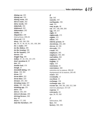 dining car, 263
dining out, 194
dining room, 280
direct route, 262
dirty words, 369
dishcloth, 292
dishtowel, 292
dishwasher, 292
dislike, 32
dispatcher, 338
distractions, 239–54
divorced, 118
dizzy, 346, 348, 350
do, 28, 37, 40, 44, 91, 101, 109, 384
do ou make, 290
do the dishes, 290
do the ironing, 290
do the laundry, 290
doctor, 299
doggie bag, 206
dollar, 27, 43, 155, 157, 275
don’t mention it, 97
dot, 105
double bed, 176
dough, 27
downhill skiing, 325
draw, 128, 384
dress, 222
dress shirt, 222
dress shoe, 223
dresser, 281, 282
dressing room, 227
drink, 187, 200, 384
drinking age, 251
drive, 384
driver, 258, 259
driver’s license, 269
driving licence, 269
dry, 99
dryer, 177, 292
dust the furniture, 289
E
ear, 342
earache, 347
earthquake, 336
east, 131
easy as pie, 46
eat, 187, 190, 200, 384
egg, 189, 377
eight, 60
eighteenth, 173
eighth, 173
elbow, 343
elderly person, 90
electrician, 293, 299
eleven, 60, 338
eleventh, 173
e-mail, 303
employee, 305
employer, 304, 305
end tables, 282
engineer, 299
English, 32
enjoy, 318
enormous, 15
entertainer, 300
entretien de la maison, 289–92
équipement de la maison, 281–85
eraser, 303
eventually, 17
excellent, 15
exchange, 158
exchange rate, 158
excuse me, 198, 201, 203, 212, 368
exercice physique, 317–24
express, 15
extremely, 63
eye, 26, 93, 342
F
fabrication, 302
face, 342
factory, 302, 305
415
Index alphabétique
 