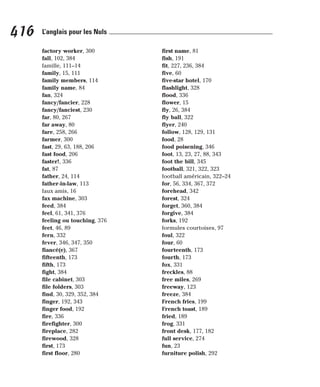 factory worker, 300
fall, 102, 384
famille, 111–14
family, 15, 111
family members, 114
family name, 84
fan, 324
fancy/fancier, 228
fancy/fanciest, 230
far, 80, 267
far away, 80
fare, 258, 266
farmer, 300
fast, 29, 63, 188, 206
fast food, 206
faster!, 336
fat, 87
father, 24, 114
father-in-law, 113
faux amis, 16
fax machine, 303
feed, 384
feel, 61, 341, 376
feeling ou touching, 376
feet, 46, 89
fern, 332
fever, 346, 347, 350
fiancé(e), 367
fifteenth, 173
fifth, 173
fight, 384
file cabinet, 303
file folders, 303
find, 30, 329, 352, 384
finger, 192, 343
finger food, 192
fire, 336
firefighter, 300
fireplace, 282
firewood, 328
first, 173
first floor, 280
first name, 81
fish, 191
fit, 227, 236, 384
five, 60
five-star hotel, 170
flashlight, 328
flood, 336
flower, 15
fly, 26, 384
fly ball, 322
flyer, 240
follow, 128, 129, 131
food, 28
food poisening, 346
foot, 13, 23, 27, 88, 343
foot the bill, 345
football, 321, 322, 323
football américain, 322–24
for, 56, 334, 367, 372
forehead, 342
forest, 324
forget, 360, 384
forgive, 384
forks, 192
formules courtoises, 97
foul, 322
four, 60
fourteenth, 173
fourth, 173
fox, 331
freckles, 88
free miles, 269
freeway, 123
freeze, 384
French fries, 199
French toast, 189
fried, 189
frog, 331
front desk, 177, 182
full service, 274
fun, 23
furniture polish, 292
416 L’anglais pour les Nuls
 