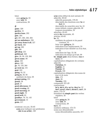 futur
avec going to, 53
avec will, 58
contractions, 58
G
game, 320
garden, 15
garden hose, 292
gate, 264
get, 267, 305, 330, 384
get an ambulance, 336
get away from it all, 327
get back, 336
get up, 302
gift, 288
gift shop, 221
girlfriend, 368
give, 26, 50, 139, 384
given name, 80
glass, 192
glove, 322
go, 76, 133, 384
go west on, 131
goal, 324
going, 43, 52
going to, 29, 58
auxiliaire du futur, 58
going/coming, 371
gonna, 58
good, 27
good afternoon, 69
good evening, 69
good morning, 69
good night, 70
good/well, 63
goodbye, 70, 76, 143
government, 15
grain, 217
GRAMMAIRE ANGLAISE, 35–65
a/an pour indiquer une profession
(she is an artist), 108
a/an selon début du mot suivant, 64
adjectifs, 58–62
adjectifs possessifs, 179–81
descriptifs des émotions avec be et
feel, 61
descriptifs du caractère avec be, 61
noms utilisés comme adjectifs, 60
toujours invariables, 59
adverbes, 62–63
article the invariable, 45
articles, 63–65
be, 52
auxiliaire du présent et du passé
continus, 52
futur avec going to, 53
indication d’un emplacement, 53
indication d’une identité ou d’un état,
52
indication de l’âge, 53, 96
indication du temps qu’il fait, 99
be, simple past, deux formes, was et
were, 57
capitalisation obligatoire de certains
adjectifs
Christian, 81
English, 11
Finnish, 98
French, 199
capitalisation obligatoire des noms de
jour et de mois
July, 171
June, 28
Tuesday, 378
comparatif, 227–29
contractions
he’s, she’s, it’s, we’re, they’re, 37
isn’t, aren’t, don’t, doesn’t, can’t, 38
dates, 172–73
formation du simple past des verbes
réguliers, 56
futur
avec going to, 58
avec will, 58
contractions, 58
have, 52
nombres ordinaux, 172–73
noms non dénombrable
noms dénombrables associés, 217
417
Index alphabétique
 