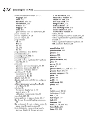 noms non dénombrables, 215–17
baggage, 257
cash, 166
furniture, 283, 289
information, 256
lettuce, 217
luggage, 180
milk, 216
pas d’article sauf cas particulier, 64
passé continu, 57
phrase négative, 36–38
phrase simple, 36
prépositions
at, 245
for, 235
in, 245
on, 245
to, 235
prépositions de lieu, 282–83
présent continu, 54
present perfect, 332–34
présent simple, 54
présent, verbes réguliers et irréguliers
sauf be, 50–51
pronoms
pronoms personnels sujets, 47–49
pronoms possessifs, 179–81
pronoms réfléchis, 348–50
questions, 38–45, 39
questions to be, 38
questions to do, 40
simple past, 39, 56
simple past, une seule forme sauf pour
be, 56
subject pronouns I, you, he, she, it,
we, they, 47–49
substantifs
formation du pluriel, 45–46
pas de genre, 45
utilisation comme adjectifs, 60
superlatif, 229–32
temps présent et passé, choix, 53–57
the devant des entités géographiques,
65
the seulement devant certains noms de
pays, pour les autres, rien, 65
tiret obligatoire entre mots groupés
servant d’adjectif devant un nom
a ten-dollar bill, 156
blue-collar worker, 301
check-out line, 218
five-star hotel, 170
king-size bed, 175
left-hand side, 130
non-smoking room, 174
round-trip ticket, 262
white-collar worker, 301
verbes, 49–58
verbes principaux/verbes auxiliaires, 50
verbes réguliers et irréguliers sauf be,
présent, 51
verbes réguliers/verbes irréguliers, 50
will, auxiliaire du futur, 58
grandfather, 112
grandmother, 112
grapes, 214
grasses, 332
gratuity, 206
graveyard shift, 306
gray, 87
green, 60, 88
grey, 87
grocery store, 123, 124, 211, 214
ground floor, 280, 304
ground transport, 256
grow, 384
guest, 288
guide, 15
guidebook, 240
guilty, 352
H
habillement, 222–31
habitation, 279–96
had, 3, 56
hair dryer, 177
hall, 280
hammer, 296
hand, 24, 78, 130, 343
handshake, 297
hang, 136, 384
418 L’anglais pour les Nuls
 