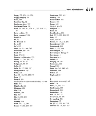 happy, 57, 370, 376, 378
happy/happily, 63
hard, 189
hard/hardly, 62
hardware store, 295
hardwood floor, 281
have, 52, 299, 302, 308, 311, 312, 314, 332,
384
have ou take, 191
have you ever?, 332
hazel, 88
he, 47
he doesn’t, 38
he is, 37
he’s, 333
head, 25, 217, 300, 342
headache, 347, 350
heal, 350
hear, 375, 384
hearing ou listening, 375
heart, 337, 343, 344, 345
heavy, 22, 86, 182
height, 26, 88, 89
hello, 69
help, 58, 125, 219, 287
help yourself, 287
help!, 336
her, 64, 158, 179, 234, 370
hers, 179
herself, 349
heure (dire ou demander l’heure), 241–44
hide, 384
high heels, 223
highway, 131
him, 234
himself, 349
hip, 343
his, 26, 179, 180
hit, 385
hockey, 318
hold, 137, 175, 385
home, 27, 205, 279, 350
home run, 322, 324
homely, 366
homemaker, 366
homey, 366
homy, 366
hôpital, 341–50
hospital, 15
host, 288
host/hostess, 196
hot, 27, 99, 199, 294, 378
hotel, 15
hôtel, 169–82
house, 55, 126, 279, 285
housekeeper, 289
housework, 289
how, 41, 330, 359
how are you, 70
how are you doing, 70
how many, 41
how much, 41
humid, 99
hungry, 38, 188
hurricane, 336
hurry!, 336
hurt, 340, 342, 345, 385
husband, 114
hutch, 281
hygienist, 351
I
I (pronom personnel), 47
I can’t, 38
I like, 22, 226, 318
I’m hungry, 188
I’m retired, 298
I’m thirsty, 188
I’ve, 76, 332, 333
ice cream, 32, 205
ice skating, 325
important, 15
in, 56, 245, 300, 302, 318
in front of, 126, 127, 283
419
Index alphabétique
 