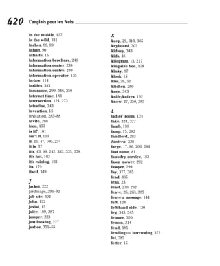 in the middle, 127
in the wild, 331
inches, 88, 89
infant, 90
infinite, 15
information brochure, 240
information center, 239
information centre, 239
information operator, 135
in-law, 114
insides, 343
insurance, 299, 346, 350
Internet time, 183
intersection, 124, 273
intestine, 343
invention, 15
invitation, 285–88
invite, 288
iron, 177
is it?, 101
isn’t it, 100
it, 26, 47, 100, 234
it is, 37
it’s, 43, 99, 242, 333, 335, 378
it’s hot, 103
it’s raining, 103
its, 179
itself, 349
J
jacket, 222
jardinage, 291–92
job site, 302
john, 122
jovial, 15
juice, 189, 287
jumper, 223
just looking, 227
justice, 351–55
K
keep, 29, 313, 385
keyboard, 303
kidney, 343
kids, 48
kilogram, 15, 217
king-size bed, 178
kinky, 87
kiosk, 15
kiss, 26, 51
kitchen, 280
knee, 343
knife/knives, 192
know, 27, 250, 385
L
ladies’ room, 124
lake, 324, 327
lamb, 198
lamp, 15, 282
landlord, 293
lantern, 328
large, 17, 86, 206, 284
last name, 81
laundry service, 183
lawn mower, 292
lawyer, 299
lay, 377, 385
lead, 385
leak, 23
least, 230, 232
leave, 26, 263, 385
leave a message, 144
left, 124
left-hand side, 130
leg, 343, 345
leisure, 320
lemon, 214
lend, 385
lending ou borrowing, 372
let, 385
letter, 15
420 L’anglais pour les Nuls
 