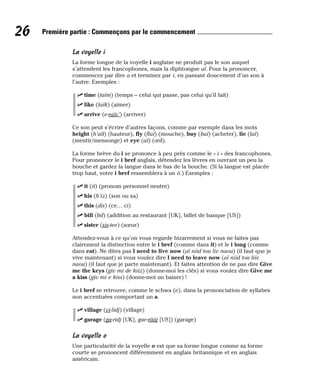 La voyelle i
La forme longue de la voyelle i anglaise ne produit pas le son auquel
s’attendent les francophones, mais la diphtongue aï. Pour la prononcer,
commencez par dire a et terminez par i, en passant doucement d’un son à
l’autre. Exemples :
⻬ time (taïm) (temps – celui qui passe, pas celui qu’il fait)
⻬ like (laïk) (aimer)
⻬ arrive (e-raïv’) (arriver)
Ce son peut s’écrire d’autres façons, comme par exemple dans les mots
height (h’aït) (hauteur), fly (flaï) (mouche), buy (baï) (acheter), lie (laï)
(mentir/mensonge) et eye (aï) (œil).
La forme brève du i se prononce à peu près comme le « i » des francophones.
Pour prononcer le i bref anglais, détendez les lèvres en ouvrant un peu la
bouche et gardez la langue dans le bas de la bouche. (Si la langue est placée
trop haut, votre i bref ressemblera à un ii.) Exemples :
⻬ it (it) (pronom personnel neutre)
⻬ his (h’iz) (son ou sa)
⻬ this (dis) (ce… ci)
⻬ bill (bil) (addition au restaurant [UK], billet de banque [US])
⻬ sister (sis-tee) (sœur)
Attendez-vous à ce qu’on vous regarde bizarrement si vous ne faites pas
clairement la distinction entre le i bref (comme dans it) et le i long (comme
dans eat). Ne dites pas I need to live now (aï niid tou liv naou) (il faut que je
vive maintenant) si vous voulez dire I need to leave now (aï niid tou liiv
naou) (il faut que je parte maintenant). Et faites attention de ne pas dire Give
me the keys (giv mi de kiiz) (donne-moi les clés) si vous voulez dire Give me
a kiss (giv mi e kiss) (donne-moi un baiser) !
Le i bref se retrouve, comme le schwa (e), dans la prononciation de syllabes
non accentuées comportant un a.
⻬ village (vi-lidj) (village)
⻬ garage (ga-ridj [UK], gue-rââj [US]) (garage)
La voyelle o
Une particularité de la voyelle o est que sa forme longue comme sa forme
courte se prononcent différemment en anglais britannique et en anglais
américain.
26 Première partie : Commençons par le commencement
 