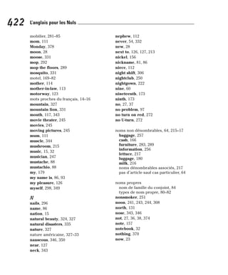 mobilier, 281–85
mom, 111
Monday, 378
moon, 28
moose, 331
mop, 292
mop the floors, 289
mosquito, 331
motel, 169–82
mother, 114
mother-in-law, 113
motorway, 123
mots proches du français, 14–16
mountain, 327
mountain lion, 331
mouth, 117, 343
movie theater, 245
movies, 245
moving pictures, 245
mum, 111
muscle, 344
mushroom, 215
music, 15, 32
musician, 247
mustache, 88
mustachio, 88
my, 179
my name is, 86, 93
my pleasure, 126
myself, 298, 349
N
nails, 296
name, 86
nation, 15
natural beauty, 324, 327
natural disasters, 335
nature, 327
nature américaine, 327–33
nauseous, 346, 350
near, 127
neck, 343
nephew, 112
never, 54, 332
new, 28
next to, 126, 127, 213
nickel, 156
nickname, 81, 86
niece, 112
night shift, 306
nightclub, 250
nightgown, 222
nine, 60
nineteenth, 173
ninth, 173
no, 27, 37
no problem, 97
no turn on red, 272
no U-turn, 272
noms non dénombrables, 64, 215–17
baggage, 257
cash, 166
furniture, 283, 289
information, 256
lettuce, 217
luggage, 180
milk, 216
noms dénombrables associés, 217
pas d’article sauf cas particulier, 64
noms propres
nom de famille du conjoint, 84
types de nom propre, 80–82
nonsmoker, 251
noon, 241, 243, 244, 308
north, 131
nose, 343, 346
not, 27, 36, 38, 374
note, 157
notebook, 32
nothing, 370
now, 23
422 L’anglais pour les Nuls
 