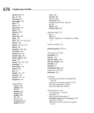 picture ID, 251
pie, 46, 205
piercing, 88
pineapple, 215
pint, 217
pizza, 191
placemat, 192
plane, 264
planner, 309
plant, 15
plant life, 332
plate, 192
play, 291, 318, 319, 320
player, 324
please, 30, 341, 375
pliers, 295
plumber, 293, 300
poached, 189
poison ivy, 332
poison oak, 332
police officer, 300
pork, 198
porter, 178, 181, 182
possible, 16
post office, 124
poster, 240
pot, 217
potato, 191, 215
poultry, 191
pound, 157, 217
pregnant, 118
prépositions
above, 282
against, 282
at, 245
behind, 282
below, 282
beside, 282
for, 235
in, 245, 282
in front of, 282
inside of, 282
near, 283
next to, 283
on, 245, 283
on top of, 283
prépositions de lieu, 282–83
to, 235
under, 283
underneath, 283
présent simple, 54
be, 52
have, 52
verbes réguliers et irréguliers sauf be,
51
présent continu, 54
present perfect, 332–34
présentations, 76–80
president, 16
private, 118
private office, 303
private sleeper, 263
problem, 16
product, 23
production line, 302
profession, 297–301
professor, 299
pronoms
pronoms personnels compléments,
234–35
pronoms personnels sujets, 47–49
pronoms possessifs, 179–81
pronoms réfléchis, 348–50
prononciation, 9–33
accentuation, 11, 29–33
alphabet, 17
américaine/britannique, 9
brochure breou-che/bre-chououe, 240
consonnes, 18–20
différences entre français et anglais,
10–12
424 L’anglais pour les Nuls
 
