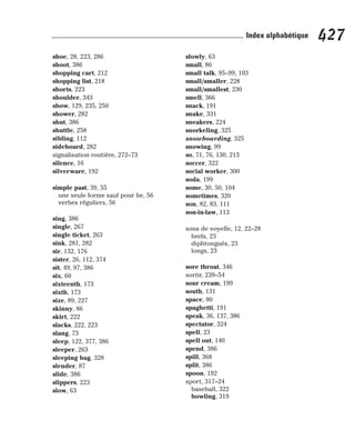 shoe, 28, 223, 286
shoot, 386
shopping cart, 212
shopping list, 218
shorts, 223
shoulder, 343
show, 129, 235, 250
shower, 282
shut, 386
shuttle, 258
sibling, 112
sideboard, 282
signalisation routière, 272–73
silence, 16
silverware, 192
simple past, 39, 55
une seule forme sauf pour be, 56
verbes réguliers, 56
sing, 386
single, 267
single ticket, 263
sink, 281, 282
sir, 132, 176
sister, 26, 112, 374
sit, 49, 97, 386
six, 60
sixteenth, 173
sixth, 173
size, 89, 227
skinny, 86
skirt, 222
slacks, 222, 223
slang, 73
sleep, 122, 377, 386
sleeper, 263
sleeping bag, 328
slender, 87
slide, 386
slippers, 223
slow, 63
slowly, 63
small, 86
small talk, 95–99, 103
small/smaller, 228
small/smallest, 230
smell, 366
snack, 191
snake, 331
sneakers, 224
snorkeling, 325
snowboarding, 325
snowing, 99
so, 71, 76, 130, 213
soccer, 322
social worker, 300
soda, 199
some, 30, 50, 104
sometimes, 320
son, 82, 83, 111
son-in-law, 113
sons de voyelle, 12, 22–28
brefs, 23
diphtongués, 23
longs, 23
sore throat, 346
sortir, 239–54
sour cream, 199
south, 131
space, 80
spaghetti, 191
speak, 36, 137, 386
spectator, 324
spell, 23
spell out, 140
spend, 386
spill, 368
split, 386
spoon, 192
sport, 317–24
baseball, 322
bowling, 319
427
Index alphabétique
 