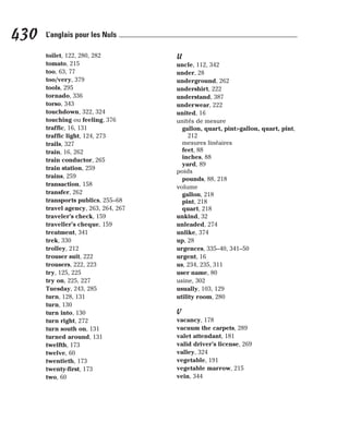 toilet, 122, 280, 282
tomato, 215
too, 63, 77
too/very, 379
tools, 295
tornado, 336
torso, 343
touchdown, 322, 324
touching ou feeling, 376
traffic, 16, 131
traffic light, 124, 273
trails, 327
train, 16, 262
train conductor, 265
train station, 259
trains, 259
transaction, 158
transfer, 262
transports publics, 255–68
travel agency, 263, 264, 267
traveler’s check, 159
traveller’s cheque, 159
treatment, 341
trek, 330
trolley, 212
trouser suit, 222
trousers, 222, 223
try, 125, 225
try on, 225, 227
Tuesday, 243, 285
turn, 128, 131
turn, 130
turn into, 130
turn right, 272
turn south on, 131
turned around, 131
twelfth, 173
twelve, 60
twentieth, 173
twenty-first, 173
two, 60
U
uncle, 112, 342
under, 28
underground, 262
undershirt, 222
understand, 387
underwear, 222
united, 16
unités de mesure
gallon, quart, pint>gallon, quart, pint,
212
mesures linéaires
feet, 88
inches, 88
yard, 89
poids
pounds, 88, 218
volume
gallon, 218
pint, 218
quart, 218
unkind, 32
unleaded, 274
unlike, 374
up, 28
urgences, 335–40, 341–50
urgent, 16
us, 234, 235, 311
user name, 80
usine, 302
usually, 103, 129
utility room, 280
V
vacancy, 178
vacuum the carpets, 289
valet attendant, 181
valid driver’s license, 269
valley, 324
vegetable, 191
vegetable marrow, 215
vein, 344
430 L’anglais pour les Nuls
 