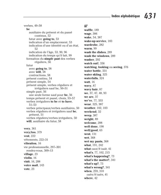 verbes, 49–58
be
auxiliaire du présent et du passé
continus, 52
futur avec going to, 53
indication d’un emplacement, 53
indication d’une identité ou d’un état,
52
indication de l’âge, 53, 90, 96
indication du temps qu’il fait, 99
formation du simple past des verbes
réguliers, 56
futur
avec going to, 58
avec will, 58
contractions, 58
présent continu, 54
présent simple, 54
présent simple, verbes réguliers et
irréguliers sauf be, 50–51
simple past, 56
une seule forme sauf pour be, 56
temps présent et passé, choix, 53–57
verbes irréguliers to be et to have,
51–53
verbes principaux/verbes auxiliaires, 50
verbes réguliers et irréguliers sauf be,
présent, 51
verbes réguliers/verbes irréguliers, 50
will, auxiliaire du futur, 58
very, 361
very/too, 379
vest, 222
vêtements, 222–31
vibration, 16
vie professionnelle, 297–301
rendez-vous, 309–13
village, 23
violin, 16
visit, 16, 288
voice mail, 143
vote, 23
W
waffle, 189
wage, 306
wake, 54, 387
wake-up service, 183
wardrobe, 282
warm, 99
wash the dishes, 289
wash the windows, 289
washer, 292
watch out!, 336
watching, looking ou seeing, 376
water bottle, 331
water skiing, 325
waterfalls, 324
watt, 16
wavy, 87
wavy hair, 87
we, 37, 47, 48, 93
we are, 37
we’ve, 77, 333
wear, 325, 387
weather, 102, 103
weekend, 32
weep, 387
weight, 89
welcome, 288
well done, 198
well/good, 63
west, 131
wet, 368
wet my pants, 368
what, 191, 242
what ouot/h’ouât, 41
what’s, 77, 102, 215
what’s happening?, 73
what’s the matter?, 341
what’s up?, 73
what’s wrong?, 341
when, 259, 310
ouèn/h’ouèn, 41
where, 42
431
Index alphabétique
 