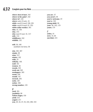 where does it hurt, 342
where is the pain?, 342
where is?, 123
where ouèe/h’ouèe, 41
while ouaïl/h’ouaïl, 240, 291
white ouaït/h’ouaït, 87, 253
white-collar worker, 301
who, 41, 136
why, 372
why ouaï/h’ouaï, 41, 117
wife, 114
wildflower, 332
wildlife, 331
will, 58, 100
auxiliaire du futur, 58
win, 320, 387
windy, 99
wine, 217
winter, 102
with, 23
with/by, 166
wolf, 331
women, 46
woods, 332
work out, 365
workspace, 303
worst, 230
would, 147
wrench, 295
write, 387
writer, 300
wrong number, 135
Y
yard, 281
yardstick, 88
Yellow Pages, 150
yield, 272
yogurt, 217
you, 28, 43, 47, 55, 234, 288, 310
you are, 37
you aren’t, 38
you’re welcome, 97
you’ve, 333
young adult, 90
your, 96, 162, 179
yours, 179
Z
zebra, 16
zero, 16, 60
zucchini, 215
432 L’anglais pour les Nuls
 