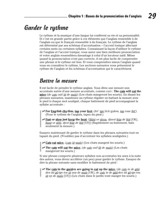 Garder le rythme
Le rythme et la musique d’une langue lui confèrent sa vie et sa personnalité.
Et c’est en grande partie grâce à ces éléments que l’anglais ressemble à de
l’anglais ou que le français ressemble à du français. Le rythme de l’anglais
est déterminé par ses schémas d’accentuation – l’accent tonique affectant
certains mots ou certaines syllabes. Connaissant la façon d’utiliser le rythme
de l’anglais et l’accent tonique, vous aurez une bien meilleure prononciation
et votre anglais ressemblera davantage à celui d’un locuteur natif. Même
quand la prononciation n’est pas correcte, il est plus facile de comprendre
une phrase si le rythme est bon. Et vous comprendrez mieux l’anglais quand
vous en connaîtrez le rythme. Les sections suivantes vous présentent le
rythme de l’anglais et les schémas d’accentuation qui le caractérisent.
Battre la mesure
Il est facile de prendre le rythme anglais. Vous dites une mesure non
accentuée suivie d’une mesure accentuée, comme ceci : The cats will eat the
mice (de cats ouil iit de maïs) (Les chats mangeront les souris). En disant les
phrases suivantes, maintenez un rythme régulier en battant la mesure avec
le pied à chaque mot souligné, chaque battement de pied accompagnant la
syllabe accentuée :
⻬ For Eng-lish rhy-thm, tap your feet. (fer’ ign’-lich ri-dem, tap ioue fiit’)
(Pour le rythme de l’anglais, tapez du pied.)
⻬ Fast or slow just keep the beat. (fââst or sleou, djaest kiip de biit [UK],
faast or slôô, djest kiip de biit [US]) (Rapidement ou lentement, bats
seulement la mesure.)
Essayez maintenant de garder le rythme dans les phrases suivantes tout en
tapant du pied. (N’oubliez pas d’accentuer les syllabes soulignées.)
⻬ Cats eat mice. (cats iit maïs) (Les chats mangent les souris.)
⻬ The cats will eat the mice. (de cats ouil îît de maïs) (Les chats
mangeront les souris.)
Si une phrase comporte plusieurs syllabes non accentuées les unes à la suite
des autres, vous devez accélérer (un peu) pour garder le rythme. Essayez de
dire la phrase suivante sans modifier le battement de pied :
⻬ The cats in the garden are going to eat up the mice. (de cats in de gââ-
den ââ gô-ign tou iit aep de maïs [UK], de cats in de gââ-den ââ gô-ign tou
iit ep de maïs [US]) (Les chats dans le jardin vont manger les souris.)
29
Chapitre 1 : Bases de la prononciation de l’anglais
 