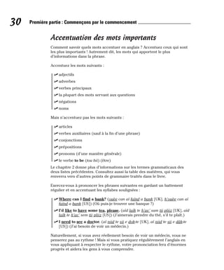 Accentuation des mots importants
Comment savoir quels mots accentuer en anglais ? Accentuez ceux qui sont
les plus importants ! Autrement dit, les mots qui apportent le plus
d’informations dans la phrase.
Accentuez les mots suivants :
⻬ adjectifs
⻬ adverbes
⻬ verbes principaux
⻬ la plupart des mots servant aux questions
⻬ négations
⻬ noms
Mais n’accentuez pas les mots suivants :
⻬ articles
⻬ verbes auxiliaires (sauf à la fin d’une phrase)
⻬ conjonctions
⻬ prépositions
⻬ pronoms (d’une manière générale)
⻬ le verbe to be (tou bii) (être)
Le chapitre 2 donne plus d’informations sur les termes grammaticaux des
deux listes précédentes. Consultez aussi la table des matières, qui vous
renverra vers d’autres points de grammaire traités dans le livre.
Exercez-vous à prononcer les phrases suivantes en gardant un battement
régulier et en accentuant les syllabes soulignées :
⻬ Where can I find a bank? (ouèe can aï faïnd a bank [UK], h’ouèe can aï
faïnd a bank [US]) (Où puis-je trouver une banque ?)
⻬ I’d like to have some tea, please. (aïd laïk te h’av’ sam tii pliiz [UK], aïd
laïk te h’av’ sem tii pliiz [US]) (J’aimerais prendre du thé, s’il te plaît.)
⻬ I need to see a doctor. (aï niid te sii e dok-te [UK], aï niid te sii e dâk-te
[US]) (J’ai besoin de voir un médecin.)
Naturellement, si vous avez réellement besoin de voir un médecin, vous ne
penserez pas au rythme ! Mais si vous pratiquez régulièrement l’anglais en
vous appliquant à respecter le rythme, votre prononciation fera d’énormes
progrès et aidera les gens à vous comprendre.
30 Première partie : Commençons par le commencement
 